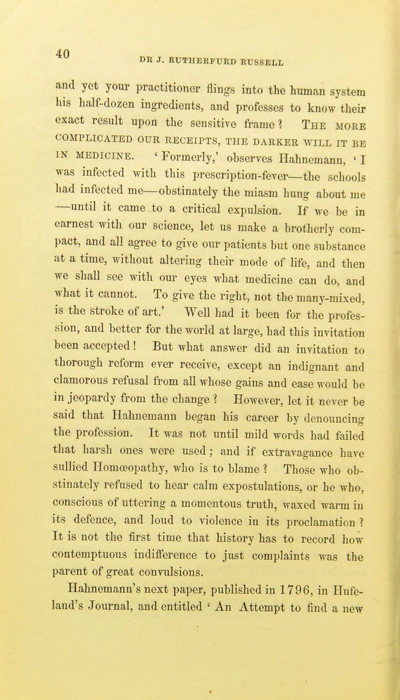 DR J. RUTHERFURD RUSSELL and yet your practitioner flings into the human system his half-dozen ingredients, and professes to know their exact result upon the sensitive frame? The more COMPLICATED OUR RECEIPTS, THE DARKER WILL IT BE IN MEDICINE. ' Formerly,' observes Hahnemann, ' I was infected with this prescription-fever—the schools had infected me—obstinately the miasm hung about me —until it came to a critical expulsion. If we be in earnest with our science, let us make a brotherly com- pact, and all agree to give our patients but one substance at a time, without altering their mode of life, and then we shall see with our eyes what medicine can do, and what it cannot. To give the right, not the many-mixed, is the stroke of art.' Well had it been for the profes- sion, and better for the world at large, had this invitation been accepted! But what answer did an invitation to thorough reform ever receive, except an indignant and clamorous refusal from all whose gains and ease would be in jeopardy from the change 1 However, let it never be said that Hahnemann began his career by denouncing the profession. It was not until mild words had failed that harsh ones were used; and if extravagance have sullied Homoeopathy, who is to blame ? Those who ob- stinately refused to hear calm expostulations, or he who, conscious of uttering a momentous truth, waxed warm in its defence, and loud to violence in its proclamation 1 It is not the first time that history has to record how contemptuous indifference to just complaints was the parent of great convulsions. Hahnemann's next paper, published in 1796, in Hufe- land's Journal, and entitled ' An Attempt to find a new