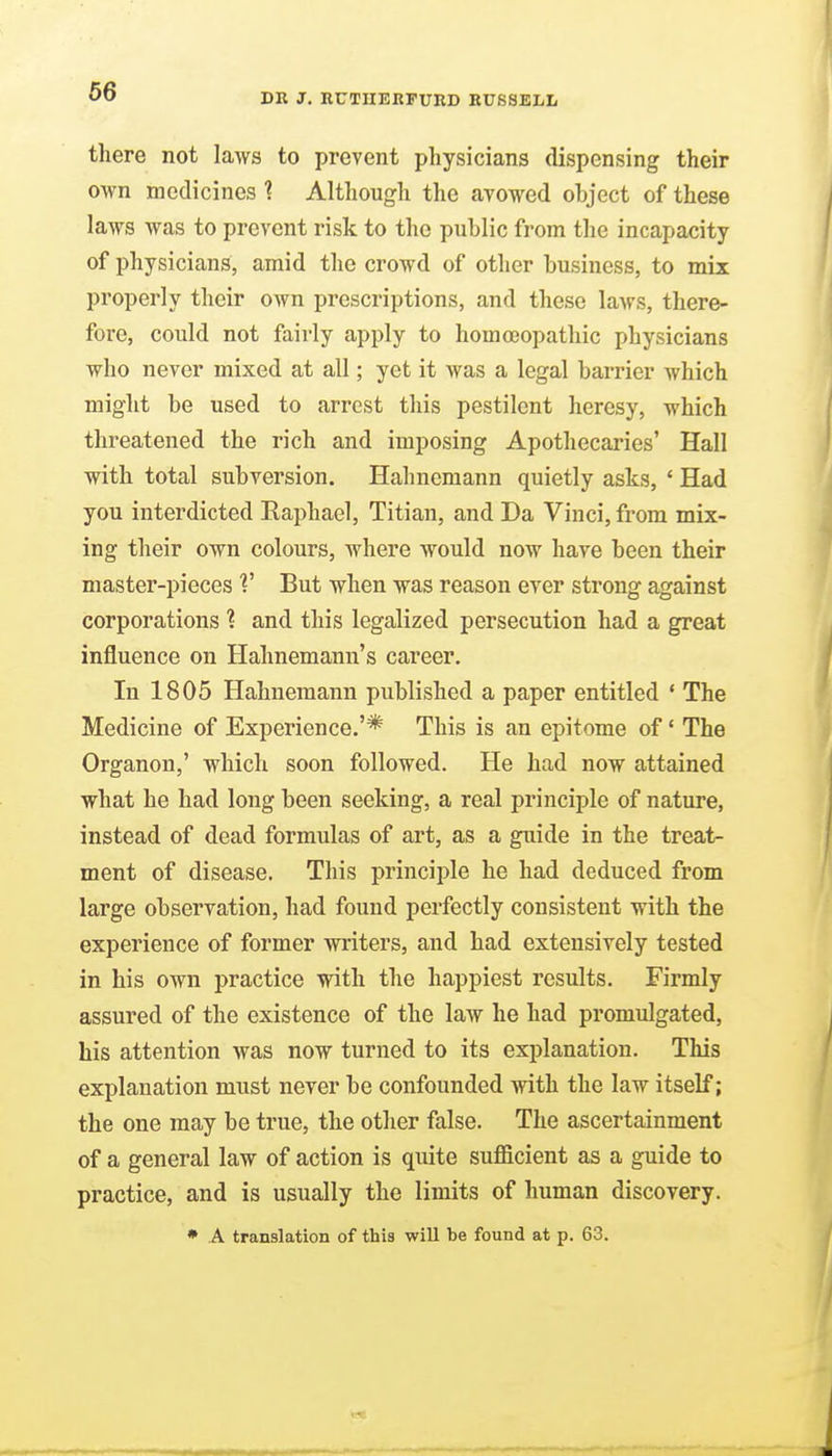 DR J. RCTUEEFURD RUSSELL there not laws to prevent physicians dispensing their own medicines ? Although the avowed object of these laws was to prevent risk to the public from the incapacity of physicians, amid the crowd of other business, to mix properly their own prescriptions, and these laws, there- fore, could not fairly apply to homojopatbic physicians who never mixed at all; yet it was a legal barrier which miglit be used to arrest this pestilent heresy, which threatened the rich and imposing Apothecaries' Hall v/ith. total subversion. Hahnemann quietly asks, ' Had you interdicted Eaphael, Titian, and Da Vinci, from mix- ing their own colours, where would now have been their master-pieces V But when was reason ever strong against corporations ? and this legalized persecution had a great influence on Hahnemann's career. In 1805 Hahnemann published a paper entitled ' The Medicine of Experience.'* This is an epitome of' The Organon,' which soon followed. He had now attained what he had long been seeking, a real principle of nature, instead of dead formulas of art, as a guide in the treat- ment of disease. This principle he had deduced from large observation, had found perfectly consistent with the experience of former writers, and had extensively tested in his own practice with the happiest results. Firmly assured of the existence of the law he had promulgated, his attention was now turned to its explanation. This explanation must never be confounded with the law itself; the one may be true, the other false. The ascertainment of a general law of action is quite sufficient as a guide to practice, and is usually the limits of human discovery. • A translation of this will be found at p. 63.