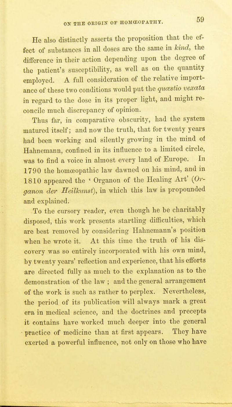 He also distinctly asserts the proposition that the ef- fect of substances in all closes are the same in kind, the difference in their action depending upon the degree of the patient's susceptibility, as well as on the quantity employed. A full consideration of the relative import- ance of these two conditions would put the qucestio vexata in regard to the dose in its proper light, and might re- concile much discrepancy of opinion. Thus far, in comparative obscurity, had the system matured itself; and now the truth, that for twenty years had been working and silently gi'owing in the mind of Hahnemann, confined in its influence to a limited circle, was to find a voice in almost every land of Europe. In 1790 the homceopathic law dawned on his mind, and in 1810 appeared the ' Organon of the Healing Art' (Or- ganon der Heilkunst), in which this law is propounded and explained. To the cursory reader, even though he be charitably disposed, this work presents startling difficulties, which are best removed by considering Hahnemann's position when he wrote it. At this time the truth of his dis- covery was so entirely incorporated with his own mind, by twenty years' reflection and experience, that his efforts are directed fully as much to the explanation as to the demonstration of the law ; and the general arrangement of the work is such as rather to perplex. Nevertheless, the period of its publication will always mark a great era in medical science, and the doctrines and precepts it contains have worked much deeper into the general - practice of medicine than at first appears. They have exerted a powerful influence, not only on those who have