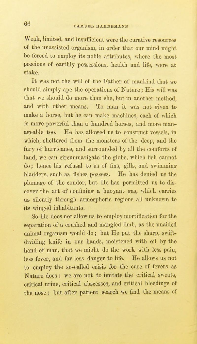 Weak, limited, and insufficient were the curative resources of the unassisted organism, in order that our mind might be forced to employ its noble attributes, wliere the most precious of earthly possessions, health and life, were at stake. It was not the will of the Father of mankind that we should simply ape the operations of Nature; His will was that we should do more than she, but in another method, and with other means. To man it was not given to make a horse, but he can make machines, each of which is more powerful than a hundred horses, and more man- ageable too. He has allowed us to construct vessels, in which, sheltered from the monsters of the deep, and the fiiry of hurricanes, and surrounded by all the comforts of land, we can circumnavigate the globe, which fish cannot do; hence his refusal to us of fins, gills, and swimming bladders, such as fishes possess. He has denied us the plumage of the condor, but He has permitted us to dis- cover the art of confining a buoyant gas, which carries us silently through atmospheric regions all unknown to its winged inhabitants. So He does not allow us to employ mortification for the separation of a crushed and mangled limb, as the unaided animal organism would do; but He put the sharp, swift- dividing knife in our hands, moistened with oil by the hand of man, that we might do the work with less pain, less fever, and far less danger to life. He allows us not to employ the so-called crisis for the cm'e of fevers as Nature does ; we are not to imitate the critical sweats, critical urine, critical abscesses, and critical bleedings of the nose ; but after patient search we find the means of