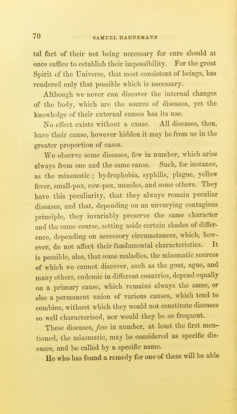 tal fact of their not heing necessary for cure should at once suffice to establish their impossibility. For the great Spirit of the Universe, that most consistent of beings, has rendered only that possible -which is necessary. Although Ave never can discover the internal changes of the body, which are the source of diseases, yet the knowledge of their external causes has its use. No effect exists without a cause. All diseases, then, have their cause, however hidden it may be from us in the greater proportion of cases. We observe some diseases, few in number, which arise always from one and the same cause. Such, for instance, as the miasmatic; hydrophobia, syphilis, plague, yellow fever, small-pox, cow-pox, measles, and some others. They have this peculiarity, that they always remain peculiar diseases, and that, depending on an unvarying contagious principle, they invariably preserve the same character and the same course, setting aside certain shades of differ- ence, depending on accessory circumstances, which, how- ever, do not affect their fundamental characteristics. It is possible, also, that some maladies, the miasmatic sources of which we cannot discover, such as the gout, ague, and many others, endemic in different countries, depend equally on a primary cause, which remains always the same, or else a permanent union of various causes, which tend to combine, without which they would not constitute diseases so well characterised, nor would they be so frequent. These diseases, few in number, at least the first men- tioned, the miasmatic, may be considered as specific dis- eases, and be called by a specific name. He who has found a remedy for one of these will be able
