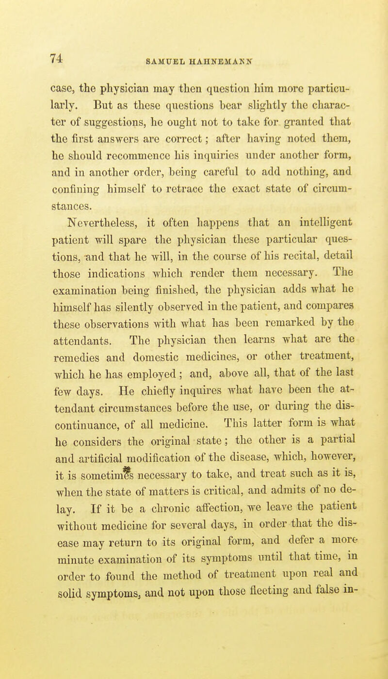 SAMUEL HAHNEMANN case, the physician may then question him more particu- larly. But as these questions bear slightly the charac- ter of suggestions, he ought not to take for granted that the first answers are correct; after having noted them, he should recommence his inquiries under another form, and in another order, being careful to add nothing, and confining himself to retrace the exact state of circum- stances. Nevertheless, it often happens that an intelligent patient will spare the physician these particular ques- tions, and that he will, in the course of his recital, detail those indications which render them necessary. The examination being finished, the physician adds what he himself has silently observed in the patient, and compares these observations with what has been remarked by the attendants. The physician then learns what are the remedies and domestic medicines, or other treatment, which he has employed ; and, above all, that of the last few days. He chiefly inquires what have been the at- tendant circumstances before the use, or during the dis- continuance, of all medicine. This latter form is what he considers the original state; the other is a partial and artificial modification of the disease, which, however, it is sometimfs necessary to take, and treat such as it is, when the state of matters is critical, and admits of no de- lay. If it be a chronic affection, we leave the patient without medicine for several days, in order that the dis- ease may return to its original form, and defer a mort- minute examination of its symptoms until that time, in order to found the method of treatment upon real and solid symptoms, and not upon those fleeting and false in-