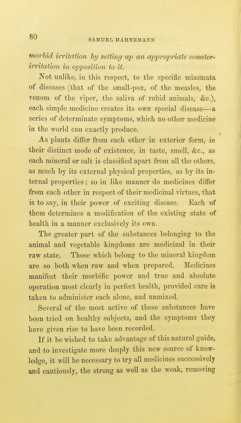SAMUEL nAHNEMANN morbid irritation hy setting up an appropriate counter- irritation in opposition to it. Not unlike, in this respect, to the specific miasmata of diseases (that of the small-pox, of the measles, the yenom of the viper, the saliva of rabid animals, &c.), each simple medicine creates its own special disease—a series of determinate symptoms, which no other medicine in the world can exactly produce. As plants differ from each other in exterior form, in their distinct mode of existence, in taste, smell, &c., as each mineral or salt is classified apart from all the others, as much by its external physical properties, as by its in- ternal properties; so in like manner do medicines differ from each other in respect of their medicinal virtues, that is to say, in their power of exciting disease. Each of them determines a modification of the existing state of health in a manner exclusively its own. The greater part of the substances belonging to the animal and vegetable kingdoms are medicinal in their raw state. Those which belong to the mineral kingdom are so both when raw and when prepared. Medicines manifest their morbific power and true and absolute operation most clearly in perfect health, provided care is taken to administer each alone, and unmixed. Several of the most active of these substances have been tried on healthy subjects, and the symptoms they have given rise to have been recorded. If it be wished to take advantage of this natural guide, and to investigate more deeply this new source of know- ledge, it will be necessary to try all medicines successively and cautiously, the strong as well as the weak, removing