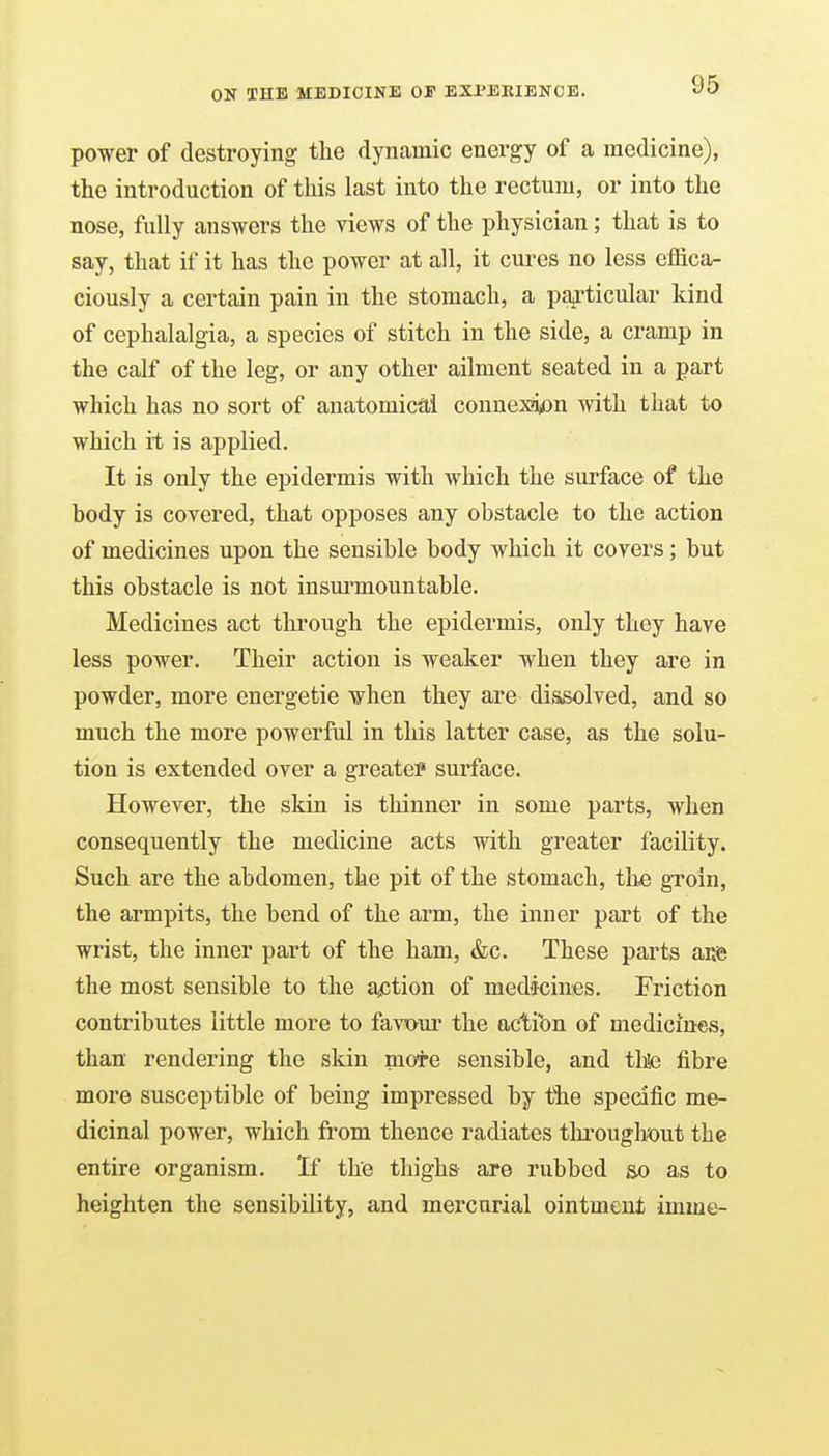 power of destroying the dynamic energy of a medicine), the introduction of this last into the rectum, or into the nose, fully answers the views of the physician; that is to say, that if it has the power at all, it cures no less effica- ciously a certain pain in the stomach, a paj'ticular kind of cephalalgia, a species of stitch in the side, a cramp in the calf of the leg, or any other ailment seated in a part which has no sort of anatomical conuex?i)Dn with that to which it is applied. It is only the epidermis with which the surface of the hody is covered, that opposes any obstacle to the action of medicines upon the sensible body which it covers; but this obstacle is not insurmountable. Medicines act through the epidermis, only they have less power. Their action is weaker when they are in powder, more energetic when they are dissolved, and so much the more powerful in this latter case, as the solu- tion is extended over a greater surface. However, the skin is thinner in some parts, when consequently the medicine acts with greater facility. Such are the abdomen, the pit of the stomach, the groin, the armpits, the bend of the arm, the inner part of the wrist, the inner part of the ham, &c. These parts aii© the most sensible to the ajCtion of medicines. Friction contributes little more to favtmr the action of medicines, than rendering the skin mote sensible, and thte fibre more susceptible of being impressed by t*he specific me- dicinal power, which from thence radiates tlu'ouglmit the entire organism. If the thighs are rubbed so as to heighten the sensibility, and mercurial ointment imme-