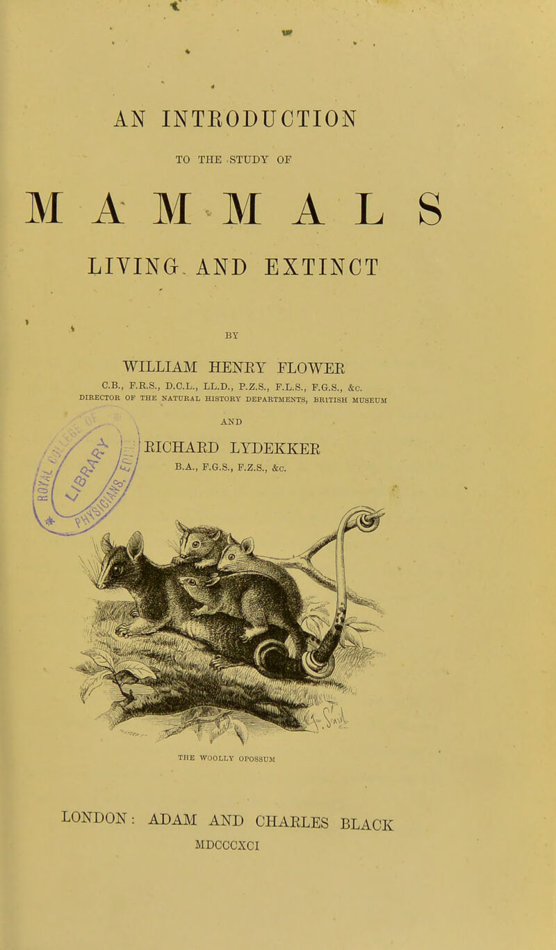 ■t AN INTKODUCTION TO THE .STUDY OF MAMMAL LIVING- AND EXTINCT BY WILLIAM HENEY FLOWEE C.B., F.E.S., D.C.L., LL.D., P.Z.S., F.L.S., P.G.S., &c. DIRECTOR OF THE NATURAL HISTORY DEPARTMENTS, BRITISH MUSEUM AND EICHAED LYDEKKEE B.A., F.G.S., P.Z.S., &c. THE WOOLLY OPOSSUM LONDON: ADAM AND CHAELES BLACK MDCCCXCI