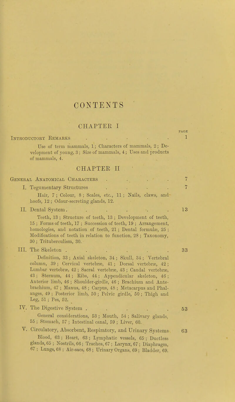 CONTENTS CHAPTEE I PAGE Inthoductory Eemarks . . ■ ■ -1 Use of term mammals, 1; Characters of mammals, 2; De- velopment of young, 3 ; Size of mammals, 4; Uses and products of mammals, 4. CHAPTER II General Anatomical Characters . . . . 7 I. Tegumentary Structures .... 7 Hair, 7 ; Colour, 8 ; Scales, etc., 11 ; Xails, claws, and hoofs, 12 ; Odour-secreting glands, 12. II. Dental System. . . . .13 Teeth, 13 ; Stracture of teeth, 13 ; Development of teeth, 15 ; Forms of teeth, 17 ; Succession of teeth, 19 ; Arrangement, homologies, and notation of teeth, 21 ; Dental formulte, 25 ; Modifications of teeth in relation to function, 28 ; Taxonomy, 30 ; Trituberculism, 30. III. The Skeleton . . . . . .33 Definition, 33 ; Axial skeleton, 34 ; Skull, 34 ; Vertebral column, 39; Cervical vertebrs, 41 ; Dorsal vertebrsE, 42; Lumbar vertebrse, 42 ; Sacral vertebrae, 43 ; Caudal vertebrjE, 43; Sternum, 44; Ribs, 44; Appendicular skeleton, 46; Anterior limb, 46 ; Shoulder-girdle, 46 ; Brachium and Ante- brachium, 47 ; Manus, 48 ; Carpus, 48 ; Metacarpus and Phal- anges, 49 ; Posterior limb, 50 ; Pelvic girdle, 50 ; Thigh and Leg, 51 ; Pes, 52. IV. The Digestive System . . . . .53 General considerations, 53 ; Mouth, 54 ; Salivary glands, 55 ; Stomach, 57 ; Intestinal canal, 59 ; Liver, 60. V. Circulatory, Absorbent, Eespiratory, and Urinary Systems 63 Blood, 63 ; Heart, 63 ; Lymphatic vessels, 65 ; Ductless glands, 65 ; Nostrils, 66; Trachea, 67 ; Larynx, 67; Diaphragm, 67 ; Lungs, 68 ; Air-sacs, 68; Urinary Organs, 69; Bladder, 69.