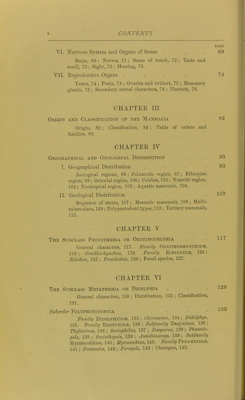 PACK VI. Nervous System and Organs of Sense . . .69 Brain, 69 ; Nerves, 71 ; Sense of toucli, 72 ; Taste and smell, 72 ; Sight, 72 ; Hearing, 73. VII. ReiJroductive Organs . . . . .74 Testes, 74 ; Penis, 74 ; Ovaries and oviduct, 75 ; Mammary glands, 75 ; Secondary sexual characters, 76 ; Placenta, 76. CHAPTER III Origin and Classification of the Mammalia . . 82 Origin, 82 ; Classification, 84 ; Table of orders and families, 88. CHAPTER IV Geographical and Geological Distribution . . 93 I. Geographical Distribution . . ■ .93 Zoological regions, 96 ; Palfearctic region, 97 ; Ethiopian region, 98 ; Oriental region, 100; Celebes, 102 ; Nearctic region, 102; Neotropical region, 103 ; Aquatic mammals, 104. II. Geological Distribution .... 107 Sequence of strata, 107 ; Mesozoic mammals, 109 ; Multi- tuberculata, 109 ; Polyprotodont types, 113; Tertiary mammals, 115. CHAPTER V The Sdbclass Prototheria or Ornithodelphia . . 117 General characters, 117. Famihj Ornithorhykchidj:, 119 ; Ornitliorhynchus, 119. Famihj Echidnid^, 124 ; Echidna, 125 ; Proechidna, 126 ; Fossil species, 127. CHAPTER VI The Subclass Metatheria or Didelphia General characters, 128; Distribution, 131 ; Classification, 131. Suborder Polyprotodontia . . . • • Family Didelphyidj:, 133 ; Ghironcdcs, 134 ; Didclphys, 135. Family Dasyuiudje, 136 ; Subfamily Dasynrinre, 136 ; Thylacinus, 136 ; Sarcophilus, 137 ; Dasyurus, 138 ; Phascolo- gaic, 139 ; Sminthopsis, 139 ; AntccJiinomys, 139 ; Subfaviily Myrmecobiinfc, 140; Myrmccohius, 140. Family Peramei.idj;, 141 ; Peramclcs, 142; Pcragalc, 143 ; Clueropus, 143.