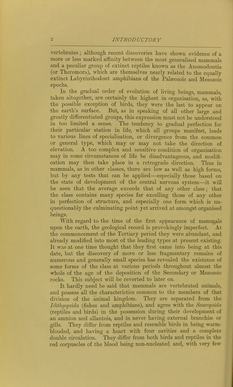 vertebrates; althougti recent discoveries have shown evidence of a more or less marked affinity between the most generalised mammals and a peculiar group of extinct reptiles known as the Anomodontia (or Theromora), which are themselves nearly related to the equally extinct Labyrinthodont amphibians of the Palaeozoic and Mesozoic epochs. In the gradual order of evolution of living beings, mammals, taken altogether, are certainly the highest in organisation, as, with the possible exception of birds, they were the last to appear on the earth's surface. But, as in speaking of all other large and greatly differentiated groups, this expression must not be understood in too limited a sense. The tendency to gradual perfection for their particular station in life, which all groups manifest, leads to various lines of specialisation, or divergence from the common or general type, which may or may not take the direction of elevation. A too complex and sensitive condition of organisation may in some circumstances of life be disadvantageous, and modifi- cation may then take place in a retrograde direction. Thus in mammals, as in other classes, there are low as well as high forms, but by any tests that can be applied—especially those based on the state of development of the central nervous system—it will be seen that the average exceeds that of any other class; that the class contains many species far excelling those of any other in perfection of structure, and especially one form which is un- questionably the culminating point yet arrived at amongst organised beings. With regard to the time of the first appearance of mammals upon the earth, the geological record is provokingly imperfect. At the commencement of the Tertiary period they were abundant, and already modified into most of the leading types at present existing. It was at one time thought that they first came into being at this date, but the discovery of more or less fragmentary remains of numerous and generally small species has revealed the existence of some forms of the class at various periods throughout almost the whole of the age of the deposition of the Secondary or Mesozoic rocks. This subject will be reverted to later on. It hardly need be said that mammals are vertebrated animals, and possess all the characteristics common to the members of that division of the animal kingdom. They are separated from the Ichthyopsida (fishes and amphibians), and agree with the Sauropdda (reptiles and birds) in the possession during their development of an amnion and allantois, and in never having external branchiae or gills. They differ from reptiles and resemble birds in being warm- blooded, and having a heart with four cavities and a complete double circulation. They differ from both birds and reptiles in the red corpuscles of the blood being non-nucleated and, with very few
