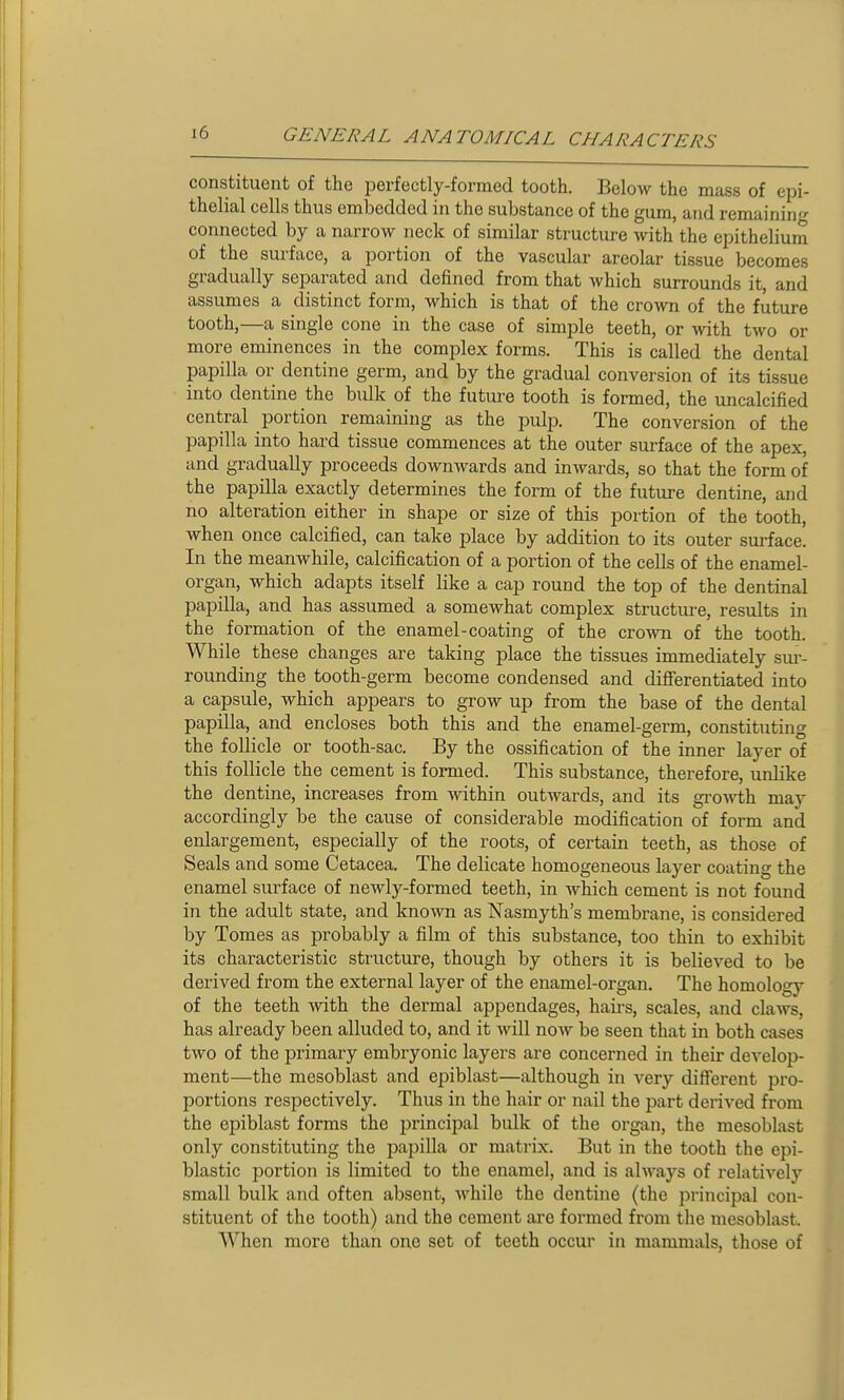 constituent of the perfectly-formed tooth. Below the mass of epi- thelial cells thus embedded in the substance of the gum, and remaining connected by a narrow neck of similar structure Avith the epithelium of the surface, a portion of the vascular areolar tissue becomes gradually separated and defined from that which surrounds it, and assumes a distinct form, which is that of the crown of the future tooth,—a single cone in the case of simple teeth, or with two or more eminences in the complex forms. This is called the dental papilla or dentine germ, and by the gradual conversion of its tissue into dentine the bulk of the future tooth is formed, the uncalcified central portion remaining as the pulp. The conversion of the papilla into hard tissue commences at the outer surface of the apex, and gradually proceeds downwards and iuAvards, so that the form of the papilla exactly determines the form of the future dentine, and no alteration either in shape or size of this portion of the tooth, when once calcified, can take place by addition to its outer surface. In the meanwhile, calcification of a portion of the cells of the enamel- organ, which adapts itself like a cap round the top of the dentinal papilla, and has assumed a somewhat complex structui-e, results in the formation of the enamel-coating of the crown of the tooth. While these changes are taking place the tissues immediately sm-- rounding the tooth-germ become condensed and differentiated into a capsule, which appears to grow up from the base of the dental papilla, and encloses both this and the enamel-germ, constituting the follicle or tooth-sac. By the ossification of the inner layer of this follicle the cement is formed. This substance, therefore, unlike the dentine, increases from within outwards, and its groArth may accordingly be the cause of considerable modification of form and enlargement, especially of the roots, of certain teeth, as those of Seals and some Cetacea. The delicate homogeneous layer coating the enamel surface of newly-formed teeth, in which cement is not found in the adult state, and known as Nasmyth's membrane, is considered by Tomes as probably a film of this substance, too thin to exhibit its characteristic structure, though by others it is believed to be derived from the external layer of the enamel-organ. The homology of the teeth with the dermal appendages, haii-s, scales, and claws, has already been alluded to, and it will now be seen that in both cases two of the primary embryonic layers are concerned in their develop- ment—the mesoblast and epiblast—although in very difi'erent pro- portions respectively. Thus in the hair or nail the part derived from the epiblast forms the principal bulk of the organ, the mesoblast only constituting the papilla or matrix. But in the tooth the epi- blastic jJortion is limited to the enamel, and is always of relatively small bulk and often absent, while the dentine (the principal con- stituent of the tooth) and the cement are formed from the mesoblast. AVhcn more than one set of teeth occur in mammals, those of