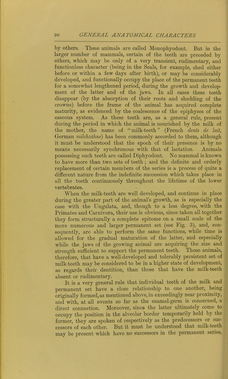 by others. These animals are called Monophyodont. But in the larger number of mammals, certain of the teeth are preceded by others, which may be only of a very transient, rudimentary, and functionless character (being in the Seals, for example, shed either before or within a few days after birth), or may be considerably developed, and functionally occupy the place of the permanent teeth for a somewhat lengthened period, during the growth and develop- ment of the latter and of the jaws. In all cases these teeth disappear (by the absorption of their roots and shedding of the crowns) before the frame of the animal has acquired complete maturity, as evidenced by the coalescence of the epiphyses of the osseous system. As these teeth are, as a general rule, present during the period in which the animal is nourished by the milk of the mother, the name of  milk-teeth (French dents de laii, German milchzdhne) has been commonly accorded to them, although it must be understood that the epoch of their presence is by no means necessarily synchronous with that of lactation. Animals possessing such teeth are called Diphyodont. No mammal is known to have more than two sets of teeth; and the definite and orderly replacement of certain members of the series is a process of quite a different nature from the indefinite succession which takes place-in all the teeth continuously throughout the lifetime of the lower vertebrates. When the milk-teeth are well developed, and continue in place during the greater part of the animal's growth, as is especially the case with the Ungulata, and, though to a less degree, with the Primates and Carnivora, their use is obvious, since taken all together they form structurally a complete epitome on a small scale of the more numerous and larger permanent set (see Fig. 3), and, con- sequently, are able to perform the same functions, while time is allowed for the gradual maturation of the latter, and especially while the jaws of the growing animal are acquiring the size and strength sufficient to support the permanent teeth. Those animals, therefore, that have a well-developed and tolerably persistent set of milk-teeth may be considered to be in a higher state of development, as regards their dentition, than those that have the milk-teeth absent or rudimentary. It is a very general rule that individual teeth of the milk and permanent set have a close relationship to one another, being originally formed, as mentioned above, in exceedingly near proximity, and with, at all events so far as the enamel-germ is concerned, a direct connection. Moreover, since the latter ultimately come to occupy the position in the alveolar border temporarily held by the former, they are spoken of respectively as the predecessors or suc- cessors of each other. But it must be understood that milk-teeth may be present which have no successors in the permanent series,