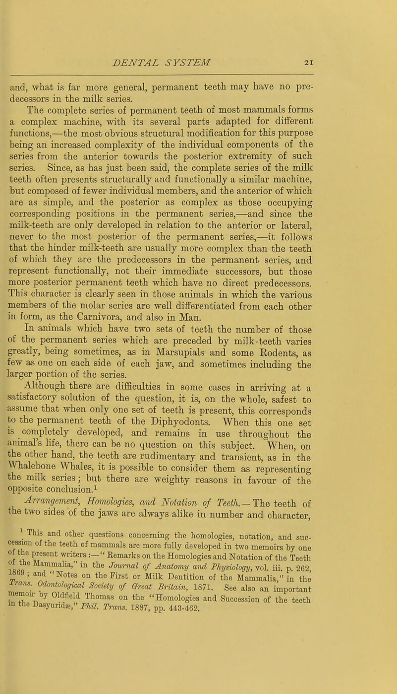 and, what is far more general, permanent teeth may have no pre- decessors in the milk series. The complete series of permanent teeth of most mammals forms a complex machine, with its several parts adapted for diiferent fvmctions,—the most obvious structural modification for this purpose being an increased complexity of the individual components of the series from the anterior towards the posterior extremity of such series. Since, as has just been said, the complete series of the milk teeth often presents structurally and functionally a similar machine, but composed of fewer individual members, and the anterior of which are as simple, and the posterior as complex as those occupying corresponding positions in the permanent series,—and since the milk-teeth are only developed in relation to the anterior or lateral, never to the most posterior of the permanent series,—it follows that the hinder milk-teeth are usually more complex than the teeth of which they are the predecessors in the permanent series, and represent functionally, not their immediate successors, but those more posterior permanent teeth which have no direct predecessors. This character is clearly seen in those animals in which the various members of the molar series are well differentiated from each other in form, as the Carnivora, and also in Man. In animals which have two sets of teeth the number of those of the permanent series which are preceded by milk-teeth varies greatly, being sometimes, as in Marsupials and some Rodents, as few as one on each side of each jaw, and sometimes including the larger portion of the series. Although there are difficulties in some cases in arriving at a satisfactory solution of the question, it is, on the whole, safest to assume that when only one set of teeth is present, this corresponds to the permanent teeth of the Diphyodonts. When this one set is completely developed, and remains in use throughout the animal's life, there can be no question on this subject. When, on the other hand, the teeth are rudimentary and transient, as in the Whalebone Whales, it is possible to consider them as representing the milk series; but there are weighty reasons in favour of the opposite conclusion. 1 Arrangement, Homologies, and Notation of Tee/I/i. — The teeth of the two sides of the jaws are always alike in number and character, ^ This and other questions concerning the homologies, notation, and suc- cession of the teeth of mammals are more fully developed in two memoirs by one ( fV,^ M^^^^* 0° t^*^ Homologies and Notation of the Teeth ot the Mammalia, in the Jmiryml of Anatomy and Physiology, vol. iii. p. 262 i8b9; and Notes on the First or Milk Dentition of the Mammalia, in the J.rans. Odontological Society of Great Britain, 1871. See also an important memoir by Oldfield Thomas on the Homologies and Succession of the teeth in the Dasyundse, Phil. Trans. 1887, pp. 443-462.