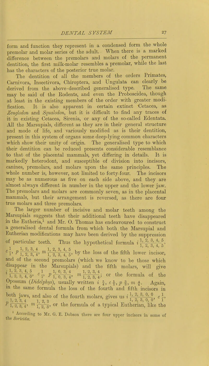 form and function they represent in a condensed form the whole premolar and molar series of the adult. When there is a marked difterence between the premolars and molars of the permanent dentition, the first milk-molar resembles a premolar, while the last has the characters of the posterior true molar. The dentition of all the members of the orders Primates, Carnivora, Insectivora, Chiroptera, and Ungulata can clearly be derived from the above-described generalised type. The same may be said of the Eodents, and even the Proboscidea, though at least in the existing members of the order with greater modi- fication. It is also apparent in certain extinct Cetacea, as Zeugloclon and Squalodon, but it is difficult to find any traces of it in existing Cetacea, Sirenia, or any of the so-called Edentata. All the Marsupials, diff'erent as they are in their general structure and mode of life, and variously modified as is their dentition, present in this system of organs some deep-lying common characters which show their unity of origin. The generalised type to which their dentition can be reduced presents considerable resemblance to that of the placental mammals, yet differing in details. It is markedly heterodont, and susceptible of division into incisors, canines, premolars, and molars upon the same principles. The whole number is, however, not limited to forty-four. The incisors may be as numerous as five on each side above, and they are almost always difierent in number in the upper and the lower jaw. The premolars and molars are commonly seven, as in the placental mammals, but their arrangement is reversed, as there are four true molars and three premolars. The larger number of incisive and molar teeth among the Marsupials suggests that their additional teeth have disappeared in the Eutheria,i and Mr. 0. Thomas has endeavoured to construct a generalised dental formula from which both the Marsupial and Eutherian modifications may have been derived by the suppression of particular teeth. Thus the hypothetical formula i \' ^' 3' ^' g» ^I'P 1', 2' 3^ 4' ^ 1' 2 3 4' 5' ^^^^ lower incisor, and of the second premolars (which we know to be those which disappear in the Marsupials) and the fifth molars, will give • lj_2, 3, 4, 5 1 1, 0, 3, 4 1, 2, 3, 4 , , , ^, 172737470' ^ 1' P 1, 0, 3, 4' ™ 1, 2, 3, 4' formula of the Opossiun {Diclelphys), usually written i I, c\, p ^, m j^. Again, in the same formula the loss of the fourth and fifth incisors in both jaws, and also of the fourth molars, gives us i \' ^' f' °' °, c 1, 2, .3, 4 1, 2, 3 ^'2. 3, 0, 0' 1 1727374' ™ 17273' formula of a typical Eutherian, like the ' According to Mr. G. E. Dobson there are four upper incisors in some of the Soricidm.