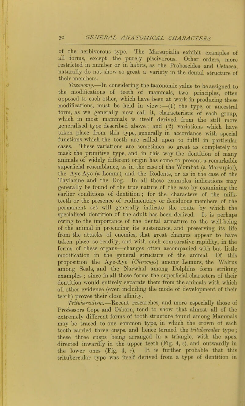 of the herbivorous type. The Marsupialia exhibit examples of all foi-ms, except the purely piscivorous. Other orders, more restricted in number or in habits, as the Proboscidea and Cetacea, naturally do not show so great a variety in the dental structure of their members. Taxonomy.—In considering the taxonomic value to be assigned to the modifications of teeth of mammals, two principles, often opposed to each other, which have been at work in producing these modifications, must be held in view:—(1) the type, or ancestral form, as we genei'ally now call it, characteristic of each group, which in most mammals is itself derived from the still more generalised type described above; and (2) variations which have taken place from this type, generally in accordance -vvith special functions which the teeth are called upon to fulfil in particular cases. These variations are sometimes so great as completely to mask the primitive type, and in this way the dentition of many animals of widely different origin has come to present a remarkable superficial resemblance, as in the case of the Wombat (a Marsupial), the Aye-Aye (a Lemur), and the Rodents, or as in the case of the Thylacine and the Dog. In all these examples indications may generally be found of the true nature of the case by examining the earlier conditions of dentition; for the characters of the milk- teeth or the presence of rudimentary or deciduous members of the permanent set will generally indicate the route by which the specialised dentition of the adult has been derived. It is perhaps owing to the importance of the dental armature to the well-being of the animal in procuring its sustenance, and preserving its life from the attacks of enemies, that great changes appear to have taken place so readily, and with such comparative rapidity, in the forms of these organs—changes often accompanied with but Little modification in the general structure of the animal. Of this proposition the Aye-Aye {Chiromys) among Lemurs, the Walrus among Seals, and the Narwhal among Dolphins form striking examples ; since in all these forms the superficial characters of theii* dentition would entirely separate them from the animals with which all other evidence (even including the mode of development of their teeth) proves their close affinity. Trituhermlism.—Recent researches, and more especiallj' those of Professors Cope and Osborn, tend to show that almost all of the extremely different forms of tooth-structure found among Mammals may be traced to one common type, in which the crown of each tooth carried three cusps, and hence termed the tritubcrcular type; these three cusps being arranged in a triangle, -with the apex directed inwardly in the upper teeth (Fig. 4, e), and outwardly in the lower ones (Fig. 4, 7). It is further probable that this tritubercular type was itself derived from a type of dentition in