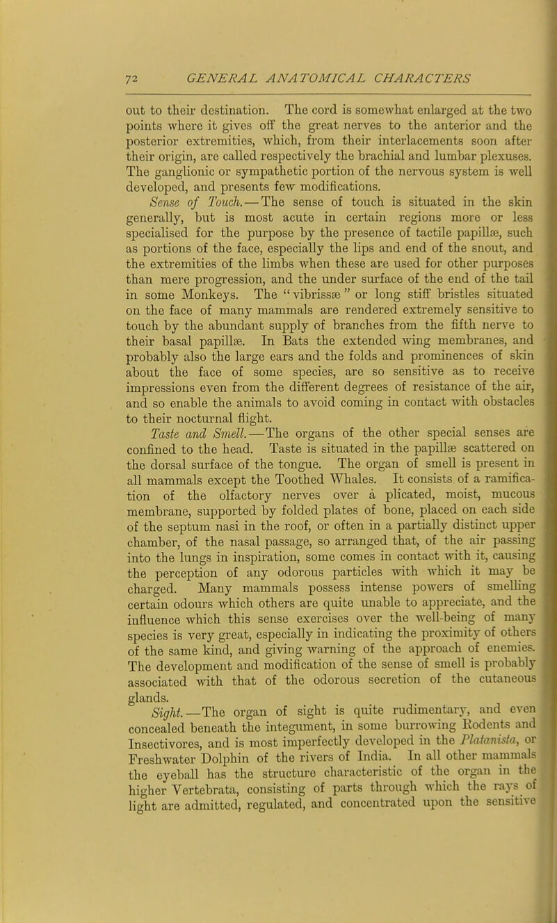 out to their destination. The cord is somewhat enlarged at the tAvo points where it gives off the great nerves to the anterior and the posterior extremities, which, from their interlacements soon after their origin, are called respectively the brachial and lumbar plexuses. The ganglionic or sympathetic portion of the nervous system is well developed, and presents feAv modifications. Sense of Touch. — The sense of touch is situated in the skin generally, but is most acute in certain regions more or less specialised for the purpose by the presence of tactile papillae, such as portions of the face, especially the lips and end of the snout, and the extremities of the limbs when these are used for other purposes than mere progression, and the under surface of the end of the tail in some Monkeys. The  vibrissas  or long stiff bristles situated on the face of many mammals are rendered extremely sensitive to touch by the abundant supply of branches from the fifth nerve to their basal papillae. In Bats the extended wing membranes, and probably also the large ears and the folds and prominences of skin about the face of some species, are so sensitive as to receive impressions even from the different degrees of resistance of the air, and so enable the animals to avoid coming in contact with obstacles to their nocturnal flight. Taste and Smell.—The organs of the other special senses are confined to the head. Taste is situated in the papillae scattered on the dorsal surface of the tongue. The organ of smell is present in all mammals except the Toothed Whales. It consists of a ramifica- tion of the olfactory nerves over a plicated, moist, mucous membrane, supported by folded plates of bone, placed on each side of the septum nasi in the roof, or often in a partially distinct upper chamber, of the nasal passage, so arranged that, of the air passing into the lungs in inspiration, some comes in contact with it, causing the perception of any odorous particles with Avhich it may be charged. Many mammals possess intense powers of smelling certain odours which others are quite unable to appreciate, and the influence which this sense exercises over the well-being of many species is very great, especially in indicating the proximity of others of the same kind, and giving warning of the approach of enemies. The development and modification of the sense of smell is probably associated with that of the odorous secretion of the cutaneous glands. Sight—The organ of sight is quite rudimentary, and even concealed beneath the integument, in some burrowing Kodents and Insectivores, and is most imperfectly developed in the Plaianisia, or Freshwater Dolphin of the rivers of India. In all other mammals the eyeball has the structure characteristic of the organ in the higher Vertebrata, consisting of parts through which the rays of light are admitted, regulated, and concentrated upon the sensitive