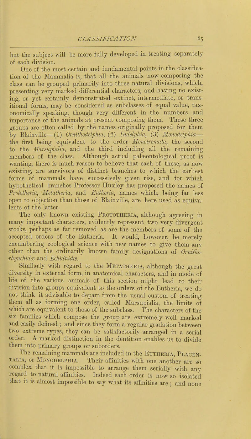 but the subject will be more fully developed in treating separately of each division. One of the most certain and fundamental points in the classifica- tion of the Mammalia is, that all the animals now composing the class can be grouped primarily into three natural divisions, which, presenting very marked diflerential characters, and having no exist- ing, or yet certainly demonstrated extinct, intermediate, or trans- itional forms, may be considered as subclasses of equal value, tax- onomically speaking, though very diiFerent in the numbers and importance of the animals at present composing them. These three groups are often called by the names originally proposed for them by Blainville—(1) Ornithodelphia, (2) Didelphia, (3) Monodelphia— the first being equivalent to the order Monotremata, the second to the Marsu])ialia, and the third including all the remaining members of the class. Although actual palaeontological proof is wanting, there is much reason to believe that each of these, as now existing, are siu-vivors of distinct branches to which the earliest forms of mammals have successively given rise, and for which hypothetical branches Professor Huxley has proposed the names of Frototheria, Metatheria, and Eutheria, names which, being far less open to objection than those of Blainville, are here used as equiva- lents of the latter. The only known existing Pkototheria, although agreeing in many important characters, evidently represent two very divergent stocks, perhaps as far removed as are the members of some of the accepted orders of the Eutheria. It would, however, be merely encumbering zoological science with new names to give them any other than the ordinarily known family designations of OrnitJio- rhynchidce and JEchidnidce. Similarly with regard to the Metatheria, although the great diversity in external form, in anatomical characters, and in mode of life of the various animals of this section might lead to their division into groups equivalent to the orders of the Eutheria, we do not think it advisable to depart from the usual custom of treating them all as forming one order, called Marsupialia, the limits of which are equivalent to those of the subclass. The characters of the six families which compose the group are extremely well marked and easily defined ; and since they form a regular gradation between two extreme types, they can be satisfactorily arranged in a serial order. A marked distinction in the dentition enables us to divide them into primary groups or suborders. The remaining mammals are included in the EuTHERiA, Placen- TALIA, or Monodelphia. Their affinities with one another are so complex that it is impossible to arrange them serially with any regard to natural affinities. Indeed each order is now so isolated that it is almost impossible to say what its affinities are; and none