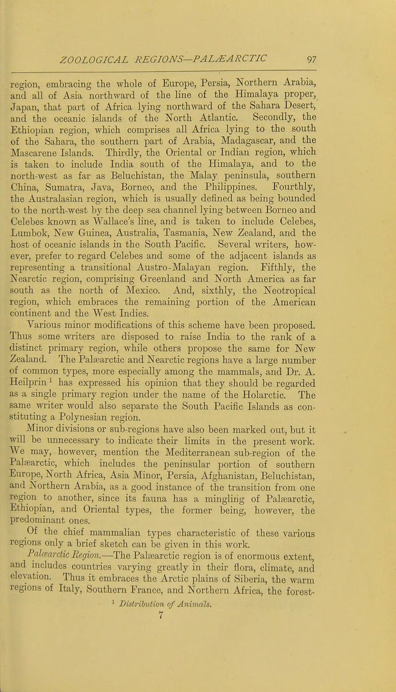 region, embracing the Avhole of Europe, Persia, Northern Arabia, and all of Asia northward of the line of the Himalaya proper, Japan, that part of Africa lying northward of the Sahara Desert, and the oceanic islands of the North Atlantic. Secondly, the Ethiopian region, which comprises all Africa lying to the south of the Sahara, the southern part of Arabia, Madagascar, and the Mascarene Islands. Thirdly, the Oriental or Indian region, which is taken to include India south of the Himalaya, and to the north-west as far as Beluchistan, the Malay peninsula, southern China, Sumatra, Java, Borneo, and the Philippines. Fourthly, the Australasian region, which is usually defined as being bounded to the north-west by the deep sea channel lying between Borneo and Celebes known as Wallace's line, and is taken to include Celebes, Lumbok, New Guinea, Australia, Tasmania, New Zealand, and the host of oceanic islands in the South Pacific. Several writers, how- ever, prefer to regard Celebes and some of the adjacent islands as representing a transitional Austro-Malayan region. Fifthly, the Nearctic region, comprising Greenland and North America as far south as the north of Mexico. And, sixthly, the Neotropical region, which embraces the remaining portion of the American continent and the West Indies. Various minor modifications of this scheme have been jDroposed. Thus some -writers are disposed to raise India to the rank of a distinct primary region, while others propose the same for New Zealand. The Palsearctic and Nearctic regions have a large number of common types, more especially among the mammals, and Dr. A. Heilprin ^ has expressed his opinion that they should be regarded as a single primary region under the name of the Holarctic. The same writer would also separate the South Pacific Islands as con- stituting a Polynesian region. Minor divisions or sub-regions have also been marked out, but it will be unnecessary to indicate their limits in the present work. We may, however, mention the Mediterranean sub-region of the Palsearctic, which includes the peninsular portion of southern Europe, North Africa, Asia Minor, Persia, Afghanistan, Beluchistan, and Northern Arabia, as a good instance of the transition from one region ^ to another, since its fauna has a mingling of Palsearctic, Ethiopian, and Oriental types, the former being, however, the predominant ones. Of the chief mammalian types characteristic of these various regions only a brief sketch can be given in this work. Palcp-ardic Region.—The Palsearctic region is of enormous extent, and includes countries varying greatly in their flora, climate, and elevation. Thus it embraces the Arctic plains of Siberia, the warm regions of Italy, Southern France, and Northern Africa, the forest- ^ Distribution of Animals, 7 L
