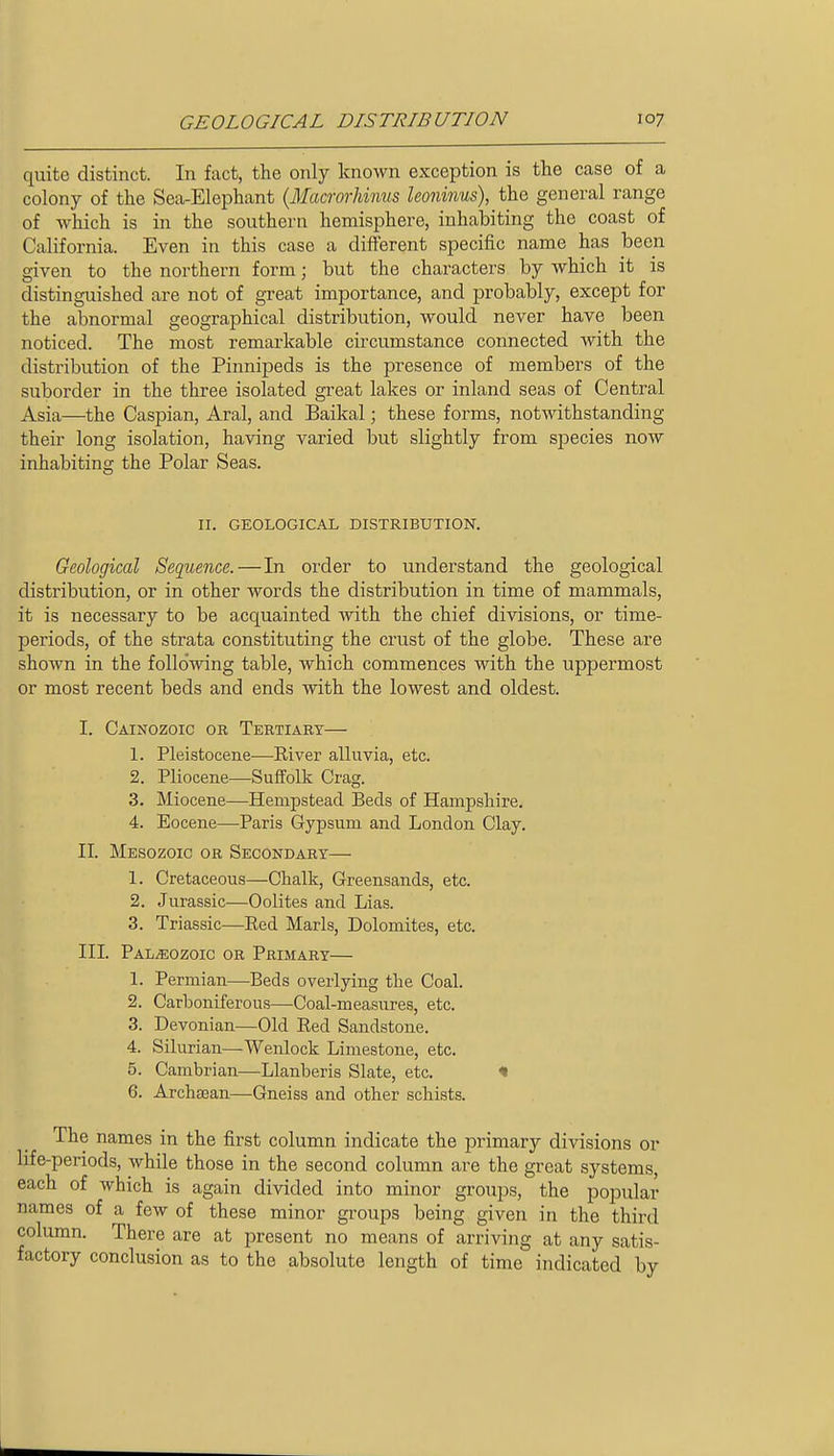quite distinct. In fact, the only known exception is the case of a colony of the Sea-Elephant (Macrorhiims leoninus), the general range of which is in the southern hemisphere, inhabiting the coast of California. Even in this case a diflerent specific name has been given to the northern form; but the characters by which it is distinguished are not of great importance, and probably, except for the abnormal geographical distribution, would never have been noticed. The most remarkable circumstance connected with the distribution of the Pinnipeds is the presence of members of the suborder in the three isolated great lakes or inland seas of Central Asia—the Caspian, Aral, and Baikal; these forms, notwithstanding their long isolation, having varied but slightly from species now inhabiting the Polar Seas. II. GEOLOGICAL DISTRIBUTION. Geological Sequence.—In order to understand the geological distribution, or in other words the distribution in time of mammals, it is necessary to be acquainted Avith the chief divisions, or time- periods, of the strata constituting the crust of the globe. These are shown in the following table, which commences with the uppermost or most recent beds and ends with the lowest and oldest. I. Cainozoic or Tertiary— 1. Pleistocene—River alluvia, etc. 2. Pliocene—Suffolk Crag. 3. Miocene—Hempstead Beds of Hampshire. 4. Eocene—Paris Gypsum and London Clay. II. Mesozoic or Secondary— 1. Cretaceous—Chalk, Greensands, etc. 2. Jurassic—Oolites and Lias. 3. Triassic—Red Marls, Dolomites, etc. III. Paleozoic or Primary— 1. Permian—Beds overlying the Coal. 2. Carboniferous—Coal-measures, etc. 3. Devonian—Old Red Sandstone. 4. Silurian—Wenlock Limestone, etc. 5. Cambrian—Llanberis Slate, etc. « 6. Archasan—Gneiss and other schists. The names in the first column indicate the primary divisions or life-periods, while those in the second column are the great systems, each of which is again divided into minor groups, the popular names of a few of these minor groups being given in the third column. There are at present no means of arriving at any satis- factory conclusion as to the absolute length of time indicated by