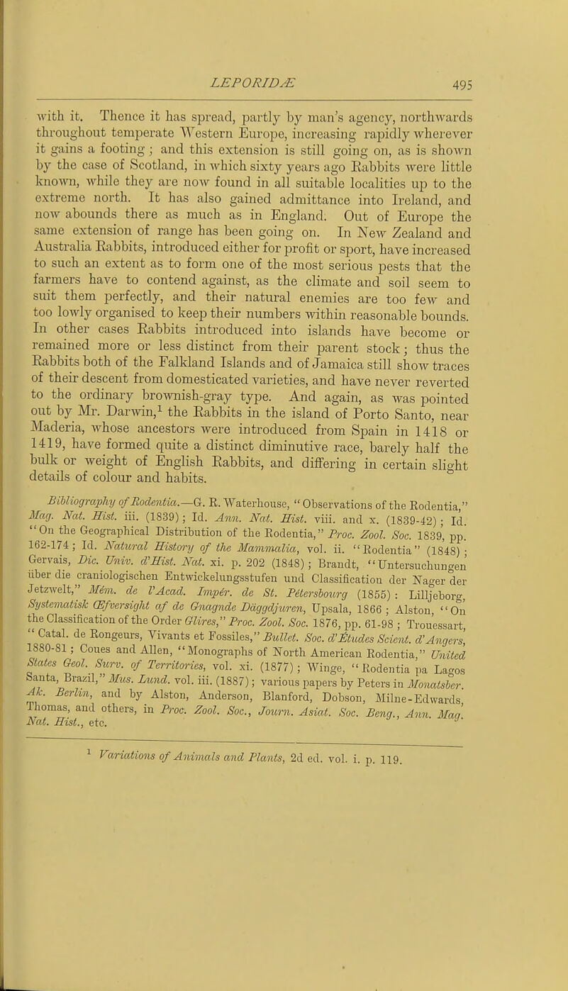 Avith it. Thence it has spread, partly by man's agency, northwards throughout temperate Western Europe, increasing rapidly wherever it gains a footing; and this extension is still going on, as is shoAvn by the case of Scotland, in which sixty years ago Eabbits were little known, while they are now found in all suitable localities up to the extreme north. It has also gained admittance into Ireland, and now abounds there as much as in England. Out of Europe the same extension of range has been going on. In New Zealand and Australia Eabbits, introduced either for profit or sport, have increased to such an extent as to form one of the most serious pests that the farmers have to contend against, as the climate and soil seem to suit them perfectly, and their natural enemies are too few and too lowly organised to keep their numbers within reasonable bounds. In other cases Eabbits introduced into islands have become or remained more or less distinct from their parent stock; thus the Eabbits both of the Falkland Islands and of Jamaica still show traces of their descent from domesticated varieties, and have never reverted to the ordinary brownish-gray type. And again, as was pointed out by Mr. Darwin,^ the Eabbits in the island of Porto Santo, near Maderia, whose ancestors were introduced from Spain in 1418 or 1419, have formed quite a distinct diminutive race, barely half the bulk or weight of English Eabbits, and diflfering in certain slight details of colour and habits. Bibliography o/Bodentia.—G. R. Waterhouse,  Observations of the Rodentia, 3facj. Nat. Hist. iii. (1839); Id. Ann. Nat. Eist. viii. and x. (1839-42) ; Id. On the Geographical Distribution of the Rodentia, Proc. Zool. Soc. 1839, pp. 162-174; Id. Natural History of the Mammalia, vol. ii. Rodentia (1848) • Gervais, Die. Univ. cVHist. Nat. xi. p. 202 (1848); Brandt,  Untersuchungen nber die craniologischen Entwickelungsstufen und Classiacation der Nager der Jetmelt, Mim. de I'Acad. Impir. de St. Pitershourg (1855) : Lilljeboro-, Systcmatisk (Efversight af dc Gnagndc Daggdjuren, Upsala, 1866 ; Alston, O^n the Classification of the Order Glires, Proc. Zool. Soc. 1876, pp. 61-98 ; Trou'essart  Catal. de Rongeurs, Vivants et Fossiles, Bullet. Soc. d'^ltudes Scicnt. d'Angers 1880-81 ; Coues and Allen, Monographs of North American Rodentia, United States Oeol. Surv. of Territories, vol. xi. (1877); Winge, Rodentia pa Lagos banta, Brazil, Mus. Lund. vol. iii. (1887); various papers by Peters in Uonatsher Ac. Berlin, and by Alston, Anderson, Blanford, Dobson, Milne-Edwards Thomas, and others, in Proc. Zool. Soc, Journ. Asiat. Soc. Beng., Ann Maa Nat. Hist., etc. ^' 1 Variations of Animals and Plants, 2d ed. vol. i. p. 119.