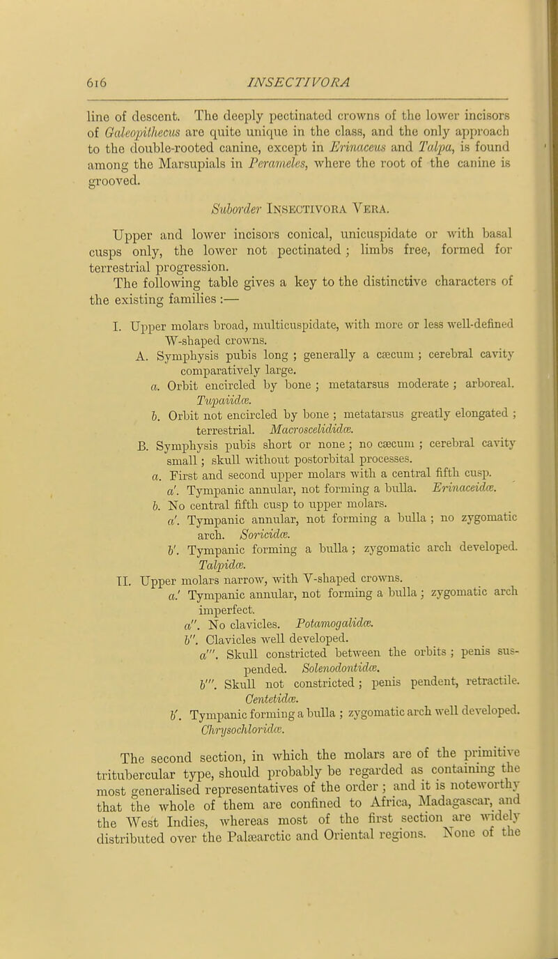 line of descent. The deeply pectinated crowns of the lower incisors of Galeopithecus are quite unique in the class, and the only approacli to the double-rooted canine, except in JMnaceus and Talpa, is found among the Marsupials in Peravieles, where the root of the canine is grooved. Suhorder Insectivora Vera. Upper and lower incisors conical, unicuspidate or with basal cusps only, the lower not pectinated; limbs free, formed for terrestrial progression. The following table gives a key to the distinctive characters of the existing families :— I. Ujiper molars broad, multicuspidate, with more or less well-defined W-shaped crowns. A. Symj)hysis pubis long ; generally a csecum ; cerebral cavity comparatively large. a. Orbit encircled by bone ; metatarsus moderate ; arboreal. Tufaiidce. b. Orbit not encircled by bone ; metatarsus greatly elongated ; terrestrial. Macroscelididce. B. SymiDbysis pubis short or none; no csecum ; cerebral cavity small; skull without postorbital processes. a. First and second upper molars with a central fifth cusp. a. Tympanic annular, not forming a bulla. Erinaceidce. b. No central fifth cusp to upper molars. a'. Tympanic annular, not forming a bidla ; no zygomatic arch. Soricidce. v. Tympanic forming a bulla ; zygomatic arch developed. Taljjidce. II. Upper molars narrow, with V-shaped crowns. a.' Tympanic annular, not forming a bulla ; zygomatic arch imperfect. a. No clavicles. Potaviogalidm. b. Clavicles weU developed. a'. SkuU constricted between the orbits ; penis sus- pended. Solenodontidce. b'. SkuU not constricted; penis pendent, retractile. Gentetidce. b'. Tympanic forming a bulla ; zygomatic arch well developed. Clmjsochlorida: The second section, in which the molars are of the primitive tritubercular type, should probably be regarded as containing the most generalised representatives of the order; and it is noteworthy that the whole of them are confined to Africa, Madagascar, and the AVest Indies, whereas most of the first section are ^videly distributed over the Paltearctic and Oriental regions. None of the