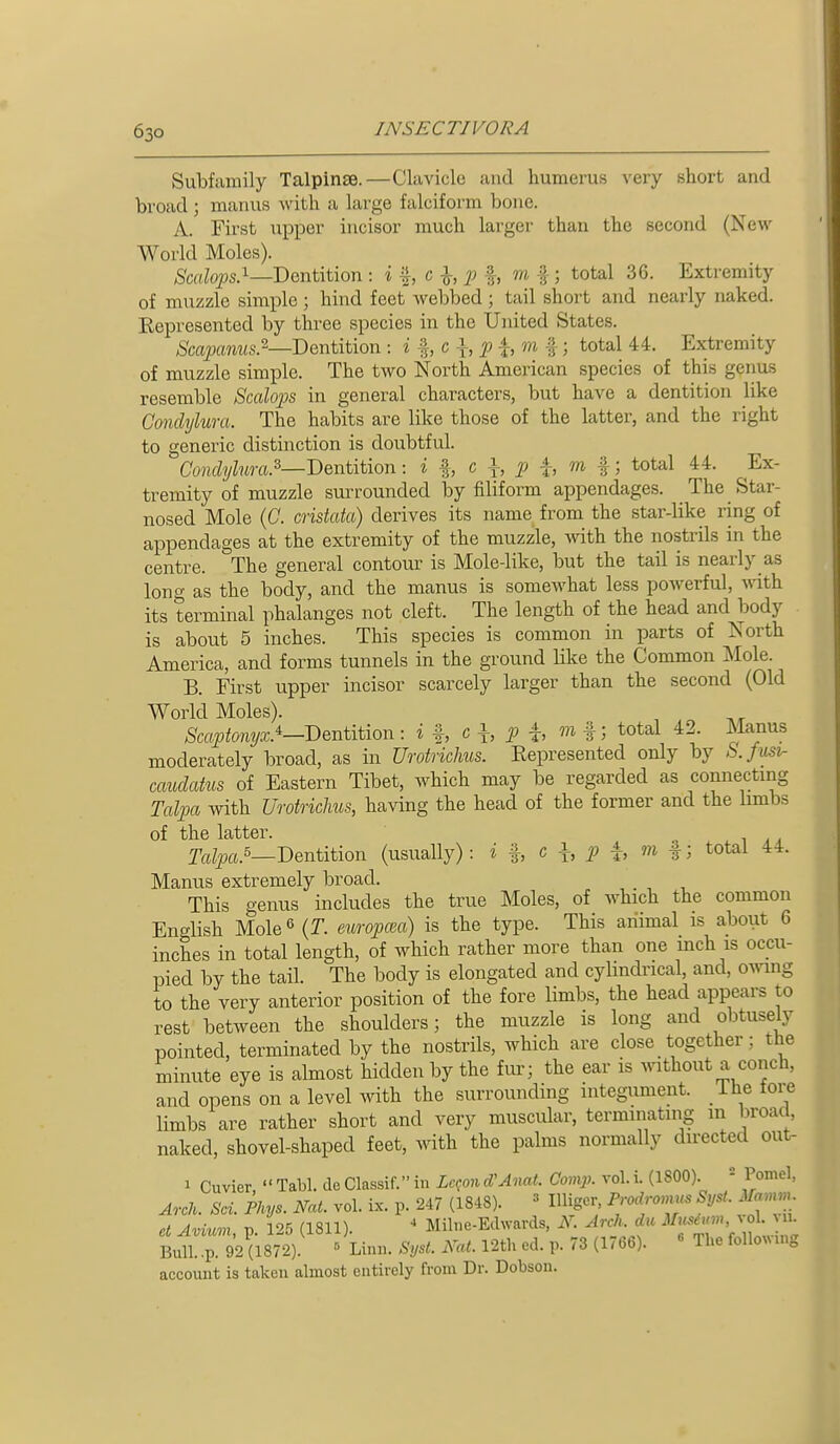 Subfamily Talpinse.—Clavicle and humerus very short and broad ; manus with a large falciform bone. A. First upper incisor much larger than the second (New World Moles). Dentition . i c ^, f, m f ; total 36. Extremity of muzzle simple; hind feet webbed; tail short and nearly naked. Eepresented by three species in the United States. &aj9am<s.2—Dentition . i ^, c \, f ^, m %; total 44. Extremity of muzzle simple. The two North American species of this genus resemble Scalops in general characters, but have a dentition like Conclylura. The habits are like those of the latter, and the right to generic distinction is doubtful. Conclylura.^—'Dentition: i ^ c i, i, m f; total 44. Ex- tremity of muzzle surrounded by filiform appendages. The Star- nosed Mole (C. cristata) derives its name from the star-like ring of appendages at the extremity of the muzzle, with the nostrils in the centre. The general contour is Mole-like, but the tail is nearly as long as the body, and the manus is somewhat less poAverful, vnth its terminal phalanges not cleft. The length of the head and body is about 5 inches. This species is common in parts of North America, and forms tunnels in the ground like the Common Mole. B. First upper incisor scarcely larger than the second (Old World Moles). Scapt07iyx.^—Dentition : i <^ h P h f 5 ^o^al 42. Manus moderately broad, as in Urotriclms. Eepresented only by b.fusi- caudatus of Eastern Tibet, which may be regarded as connecting Talpa with Urotriclms, having the head of the former and the limbs of the latter. Talpa.^—Dentition (usually): i %, c ^, p i, m %; total 44. Manus extremely broad. _ This genus includes the true Moles, of which the common English Mole 6 (T. europcea) is the type. This aiiimal is about 6 inches in total length, of which rather more than one mch is occu- pied by the tail. The body is elongated and cylindrical, and, owing to the very anterior position of the fore limbs, the head appears to rest between the shoulders; the muzzle is long and obtusely pointed, terminated by the nostrils, which are close together; the minute eye is almost hidden by the fiu- the ear is Avithout a conch, and opens on a level with the surrounding integument. The tore limbs are rather short and very muscular, terminating m broad, naked, shovel-shaped feet, with the palms normally directed out- 1 Cuvier,  Tabl. de Classif. in Le^on cVAnat. Comp. vol. i. (1800). - Pomel, Arch. Sci. Phys. Nat. vol. ix. p. 247 (1848). » Uliger, Prodromns SysL Mamm ct Avi'im V 125 (1811). ' Milne-Edwards, N. Arch, du Musium, vol. a. Im 2 (i872).^ « Linn. Syst. Nat. 12th ed. p. 73 (1766). « The followu.g account is taken almost entirely from Dr. Dobson.