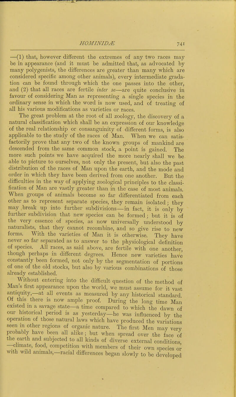 —(1) that, however different the extremes of any two races may be in appearance (and it must be admitted that, as advocated by many polygenists, the differences are greater than many which are considered specific among other animals), every intermediate grada- tion can be found through which the one passes into the other, and (2) that all races are fertile int&r se—are quite conclusive in favour of considering Man as representing a single species in the ordinary sense in which the word is now used, and of treating of aU his various modifications as varieties or races. The great problem at the root of all zoology, the discovery of a natural classification which shall be an expression of our knowledge of the real relationship or consanguinity of different forms, is also applicable to the study of the races of Man. When we can satis- factorily prove that any two of the known groups of mankind are descended from the same common stock, a point is gained. The more such points we have acquired the more nearly shall we be able to picture to ourselves, not only the present, but also the past distribution of the races of Man upon the earth, and the mode and order in which they have been derived from one another. But the difficulties in the way of applying zoological principles to the classi- fication of Man are vastly greater than in the case of most animals. When groups of animals become so far differentiated from each other as to represent separate species, they remain isolated; they may .break up into further subdivisions—in fact, it is only by further subdivision that new species can be formed; but it is of the very essence of species, as now universally understood by naturalists, that they cannot recombine, and so give rise to new forms. With the varieties of Man it is otherwise. They have never so far separated as to answer to the physiological definition of species. All races, as said above, are fertile with one another, though perhaps in diff'erent degrees. Hence new varieties have constantly been formed, not only by the segmentation of portions of one of the old stocks, but also by various combinations of those already established. Without entering into the difficult question of the method of Man's first appearance upon the world, we must assume for it vast antiquity,—at all events as measured by any historical standard. Of this there is now ample proof. During the long time Man existed in a savage state—a time compared to which the dawn of our historical period is as yesterday—he was influenced by the operation of those natural laws which have produced the variations seen m other regions of organic nature. The first Men may very probably have been all alike; but when spread over the face of the earth and subjected to all kinds of diverse external conditions —climate, food, competition with members of their o^vn species or with wild animals,—racial differences began slowly to be developed