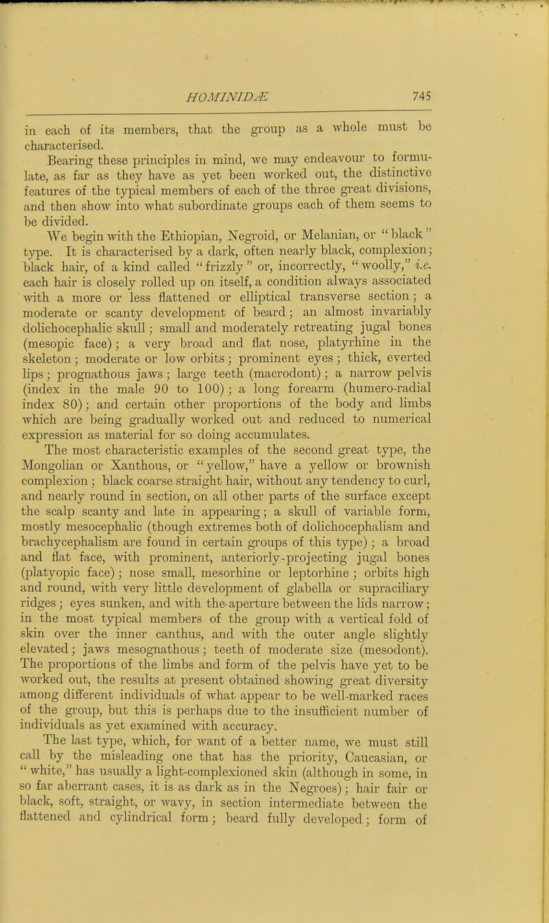 in each of its members, that the group as a whole must be characterised. Bearing these principles in mind, we may endeavour to formu- late, as far as they have as yet been worked out, the distinctive featiu-es of the typical members of each of the three great divisions, and then show into what subordinate groups each of them seems to be divided. We begin with the Ethiopian, Negroid, or Melanian, or  black  type. It is characterised by a dark, often nearly black, complexion; black hair, of a kind called  frizzly  or, incorrectly,  woolly, i.e. each hair is closely rolled up on itself, a condition always associated ■\vith a more or less flattened or elliptical transverse section; a moderate or scanty development of beard; an almost invariably dolichocephalic skull; small and moderately retreating jugal bones (mesopic face); a very broad and flat nose, platyrhine in the skeleton; moderate or low orbits; prominent eyes; thick, everted lips; prognathous jaws; large teeth (macrodont); a narrow pelvis (index in the male 90 to 100); a long forearm (humero-radial index 80); and certain other proportions of the body and limbs which are being gradually worked out and reduced to numerical expression as material for so doing accumulates. The most characteristic examples of the second great type, the Mongolian or Xanthous, or  yellow, have a yellow or brownish complexion; black coarse straight hair, without any tendency to curl, and nearly round in section, on all other parts of the surface except the scalp scanty and late in appearing; a skull of variable form, mostly mesocephalic (though extremes both of dolichocephalism and brachycephalism are found in certain groups of this type); a broad and flat face, with prominent, anteriorly-projecting jugal bones (platyopic face); nose small, mesorhine or leptorhine ; orbits high and round, with very little development of glabella or supraciliary ridges; eyes sunken, and with the-aperture between the lids narrow; in the most typical members of the group with a vertical fold of skin over the inner canthus, and with the outer angle slightly elevated; jaws mesognathous; teeth of moderate size (mesodont). The proportions of the limbs and form of the pelvis have yet to be worked out, the results at present obtained showing great diversity among different individuals of what appear to be well-marked races of the group, but this is perhaps due to the insufficient number of individuals as yet examined with accuracy. The last type, which, for want of a better name, we must still call by the misleading one that has the priority, Caucasian, or  white, has usually a light-complexioned skin (although in some, in so far aberrant cases, it is as dark as in the Negroes); hair fair or black, soft, straight, or wavy, in section intermediate between the flattened and cylindrical form; beard fully developed; form of