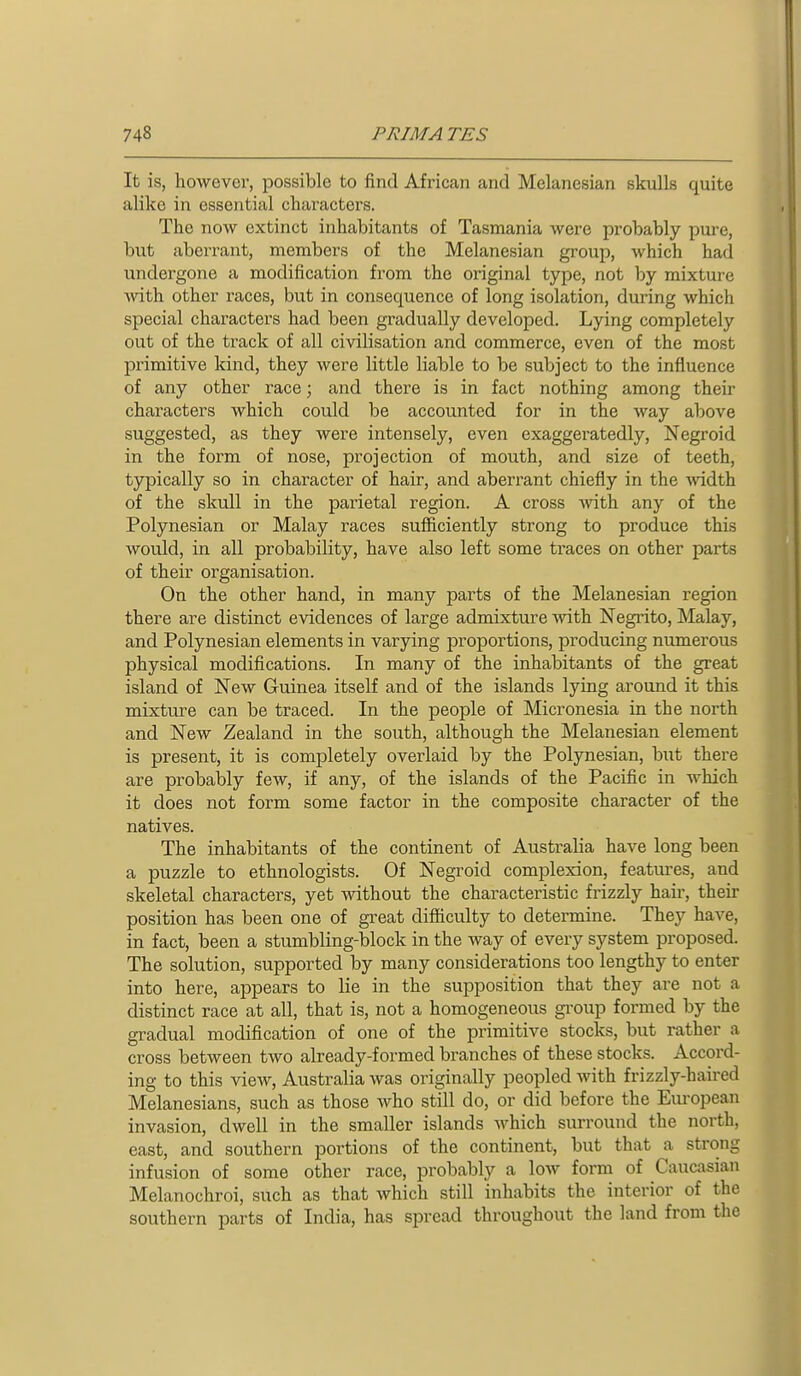 It is, however, possible to find African and Melanesian skulls quite alike in essential characters. The now extinct inhabitants of Tasmania were probably pure, but aberrant, members of the Melanesian group, which had undergone a modification from the original type, not by mixture Avith other races, but in consequence of long isolation, during which special characters had been gradually developed. Lying completely out of the track of all civilisation and commerce, even of the most primitive kind, they were little liable to be subject to the influence of any other race; and there is in fact nothing among their characters which could be accounted for in the way above suggested, as they were intensely, even exaggeratedly, Negroid in the form of nose, projection of mouth, and size of teeth, typically so in character of hair, and aberrant chiefly in the Avidth of the skull in the parietal region. A cross ^^nt\^ any of the Polynesian or Malay races sufficiently strong to produce this would, in all probability, have also left some traces on other parts of their organisation. On the other hand, in many parts of the Melanesian region there are distinct evidences of large admixture with Negrito, Malay, and Polynesian elements in varying proportions, producing numerous physical modifications. In many of the inhabitants of the great island of New Guinea itself and of the islands lying around it this mixture can be traced. In the people of Micronesia in the north and New Zealand in the south, although the Melanesian element is present, it is completely overlaid by the Polynesian, but there are probably few, if any, of the islands of the Pacific in Avhich it does not form some factor in the composite character of the natives. The inhabitants of the continent of Australia have long been a puzzle to ethnologists. Of Negroid complexion, features, and skeletal characters, yet without the characteristic frizzly hair, their position has been one of great difiiculty to determine. They have, in fact, been a stumbling-block in the way of every system proposed. The solution, supported by many considerations too lengthy to enter into here, appears to lie in the supposition that they are not a distinct race at all, that is, not a homogeneous group formed by the gradual modification of one of the primitive stocks, but rather a cross between two already-formed branches of these stocks. Accord- ing to this view, Australia was originally peopled with frizzly-haired Melanesians, such as those who still do, or did before the Eiu'opean invasion, dwell in the smaller islands which surround the north, east, and southern portions of the continent, but that a strong infusion of some other race, probably a low form of Caucasian Melanochroi, such as that which still inhabits the interior of the southern parts of India, has spread throughout the land from the