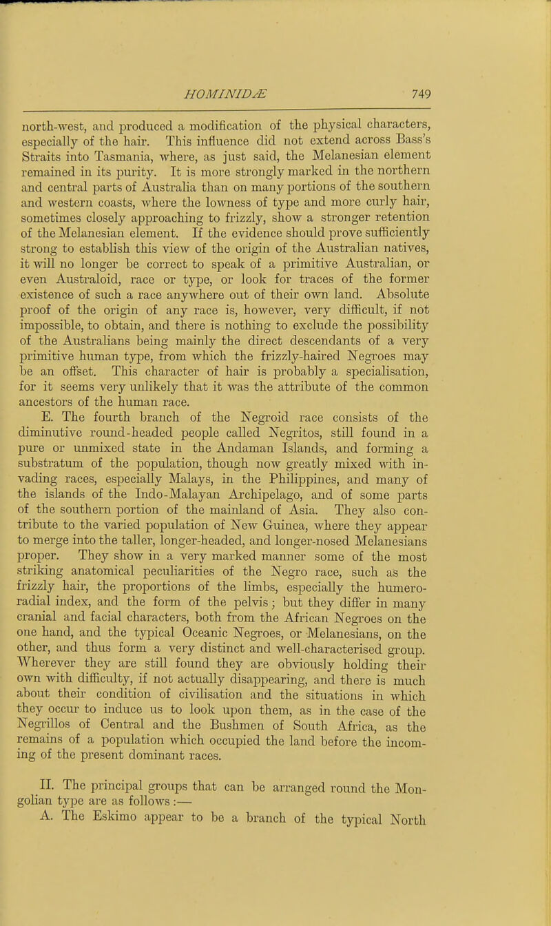 north-Ayest, and produced a modification of the i^hysical characters, especially of the hair. This influence did not extend across Bass's Straits into Tasmania, where, as just said, the Melanesian element remained in its purity. It is more strongly marked in the northern and central parts of Australia than on many portions of the southern and western coasts, where the lowness of type and more curly hair, sometimes closely approaching to frizzly, show a stronger retention of the Melanesian element. If the evidence should prove sufficiently strong to establish this view of the origin of the Australian natives, it will no longer be correct to speak of a primitive Australian, or even Australoid, race or type, or look for traces of the former existence of such a race anywhere out of their own land. Absolute proof of the origin of any race is, however, very difficult, if not impossible, to obtain, and there is nothing to exclude the possibility of the Australians being mainly the direct descendants of a very primitive human type, from which the frizzly-haired Negroes may be an offset. This character of hair is probably a specialisation, for it seems very unlikely that it was the attribute of the common ancestors of the human race. E. The fourth branch of the Negroid race consists of the diminutive round-headed people called Negritos, still found in a pure or unmixed state in the Andaman Islands, and forming a substratum of the population, though now greatly mixed with in- vading races, especially Malays, in the Philippines, and many of the islands of the Indo-Malayan Archipelago, and of some parts of the southern portion of the mainland of Asia. They also con- tribute to the varied population of New Guinea, where they appear to merge into the taller, longer-headed, and longer-nosed Melanesians proper. They show in a very marked manner some of the most striking anatomical peculiarities of the Negro race, such as the frizzly hair, the proportions of the limbs, especially the humero- radial index, and the form of the pelvis; but they differ in many cranial and facial characters, both from the African Negroes on the one hand, and the typical Oceanic Negroes, or Melanesians, on the other, and thus form a very distinct and well-characterised group. Wherever they are still found they are obviously holding their own -svith difficulty, if not actually disappearing, and there is much about their condition of civilisation and the situations in which they occiu- to induce us to look upon them, as in the case of the Negi-illos of Central and the Bushmen of South Africa, as the remains of a population which occupied the land before the incom- ing of the present dominant races. II. The principal groups that can be arranged round the Mon- golian type are as follows :— A. The Eskimo appear to be a branch of the typical North