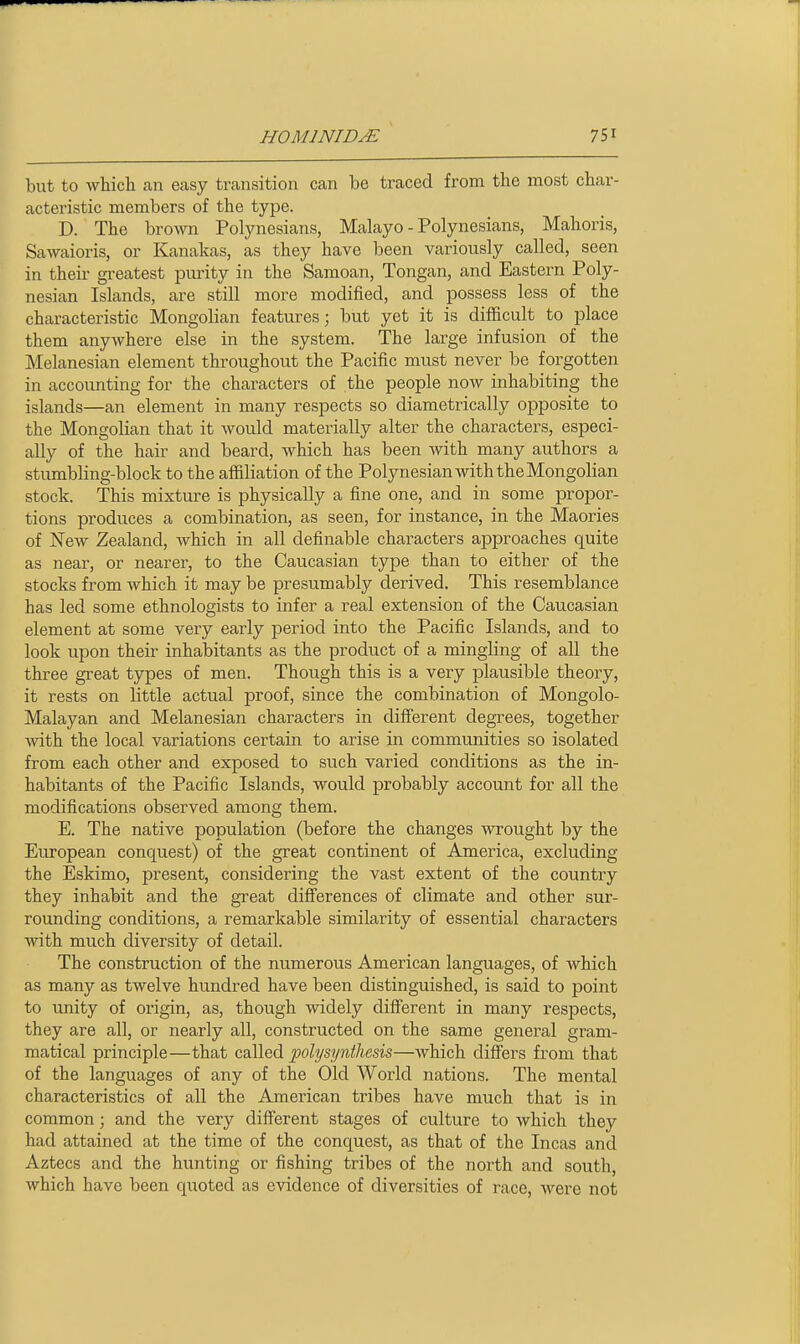 but to which an easy transition can be traced from the most char- acteristic members of the type. D. The brown Polynesians, Malayo - Polynesians, Mahoris, Sawaioris, or Kanakas, as they have been variously called, seen in their gi-eatest purity in the Samoan, Tongan, and Eastern Poly- nesian Islands, are still more modified, and possess less of the characteristic Mongolian features; but yet it is difficult to place them anywhere else in the system. The large infusion of the Melanesian element throughout the Pacific must never be forgotten in accounting for the characters of the people now inhabiting the islands—an element in many respects so diametrically opposite to the Mongolian that it would materially alter the characters, especi- ally of the hair and beard, which has been with many authors a stumbling-block to the affiliation of the Polynesian with the Mongolian stock. This mixture is physically a fine one, and in some propor- tions produces a combination, as seen, for instance, in the Maories of New Zealand, which in all definable characters approaches quite as near, or nearer, to the Caucasian type than to either of the stocks from which it may be presumably derived. This resemblance has led some ethnologists to infer a real extension of the Caucasian element at some very early period into the Pacific Islands, and to look upon their inhabitants as the product of a mingling of all the three great types of men. Though this is a very plausible theory, it rests on little actual proof, since the combination of Mongolo- Malayan and Melanesian characters in different degrees, together with the local variations certain to arise in communities so isolated from each other and exposed to such varied conditions as the in- habitants of the Pacific Islands, would probably account for all the modifications observed among them. E. The native population (before the changes wrought by the European conquest) of the great continent of America, excluding the Eskimo, present, considering the vast extent of the country they inhabit and the great difierences of climate and other sur- rounding conditions, a remarkable similarity of essential characters with much diversity of detail. The construction of the numerous American languages, of which as many as twelve hundred have been distinguished, is said to point to unity of origin, as, though widely different in many respects, they are all, or nearly all, constructed on the same general gram- matical principle—that called pohjsynthesis—which differs from that of the languages of any of the Old World nations. The mental characteristics of all the American tribes have much that is in common; and the very different stages of culture to which they had attained at the time of the conquest, as that of the Incas and Aztecs and the hunting or fishing tribes of the north and south, which have been quoted as evidence of diversities of race, were not