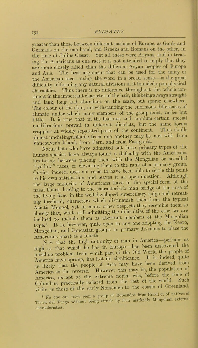 greater than those between diiferent nations of Europe, as Gauls and Germans on the one hand, and Greeks and Romans on the other, in the time of Julius Caesar. Yet all these were Aryans, and in treat- ing the Americans as one race it is not intended to imply that they are more closely allied than the different Aryan peoples of Europe and Asia. The best argument that can be used for the unity of the American race—using the word in a broad sense—is the great difficulty of forming any natural divisions in it founded upon physical characters. Thus there is no difference throughout the whole con- tinent in the important character of the hair, thisbeingalways straight and lank, long and abundant on the scalp, but sparse elsewhere. The colour of the skin, notwithstanding the enormous differences of climate under which many members of the group exist, varies but little. It is true that in the features and cranium certain special modifications prevail in different districts, but the same forms reappear at widely separated parts of the continent. Thus skulls almost undistinguishable from one anbther may be met Avith from Vancouver's Island, from Peru, and from Patagonia. Naturalists who have admitted but three primary types oi the human species have always found a difficulty with the Americans, hesitating between placing them with the Mongolian or so-called  yelloAV  races, or elevating them to the rank of a primary group. Cuvier, indeed, does not seem to have been able to settle this point to his own satisfaction, and leaves it an open question. Although the large majority of Americans have in the special form of the nasal bones, leading to the characteristic high bridge of the nose of the living face, in the well-developed supercUiary ridge and retreat- ino- forehead, characters Avhich distinguish them from the typical Asiatic Mongol, yet in many other respects they resemble them so closely that, while still admitting the difficulties of the case, we are inclined to include them as aberrant members of the Mongolian type 1 It is, however, quite open to any one adoptmg the ISegro, Mongolian, and Caucasian groups as primary divisions to place the Americans apart as a fourth. _ Now that the high antiquity of man in America—perhaps as high as that which he has in Europe—has been discovered the puzzling problem, from which part of the Old World the people of America have sprung, has lost its significance. It is, indeed quite as likely that the people of Asia may have been dern^d from America as the reverse. However this may be the population of America, except at the extreme north, was, before the time o Columbus, practically isolated from the rest of the ^iM Such visits as those of the early Norsemen to the coasts of Greenland, 1 No one cau have seen a group of Botocudos from Brazil or of natives of Tierra del Fuego without being struck by their markedly Mongolian e..te.nal characteristics.