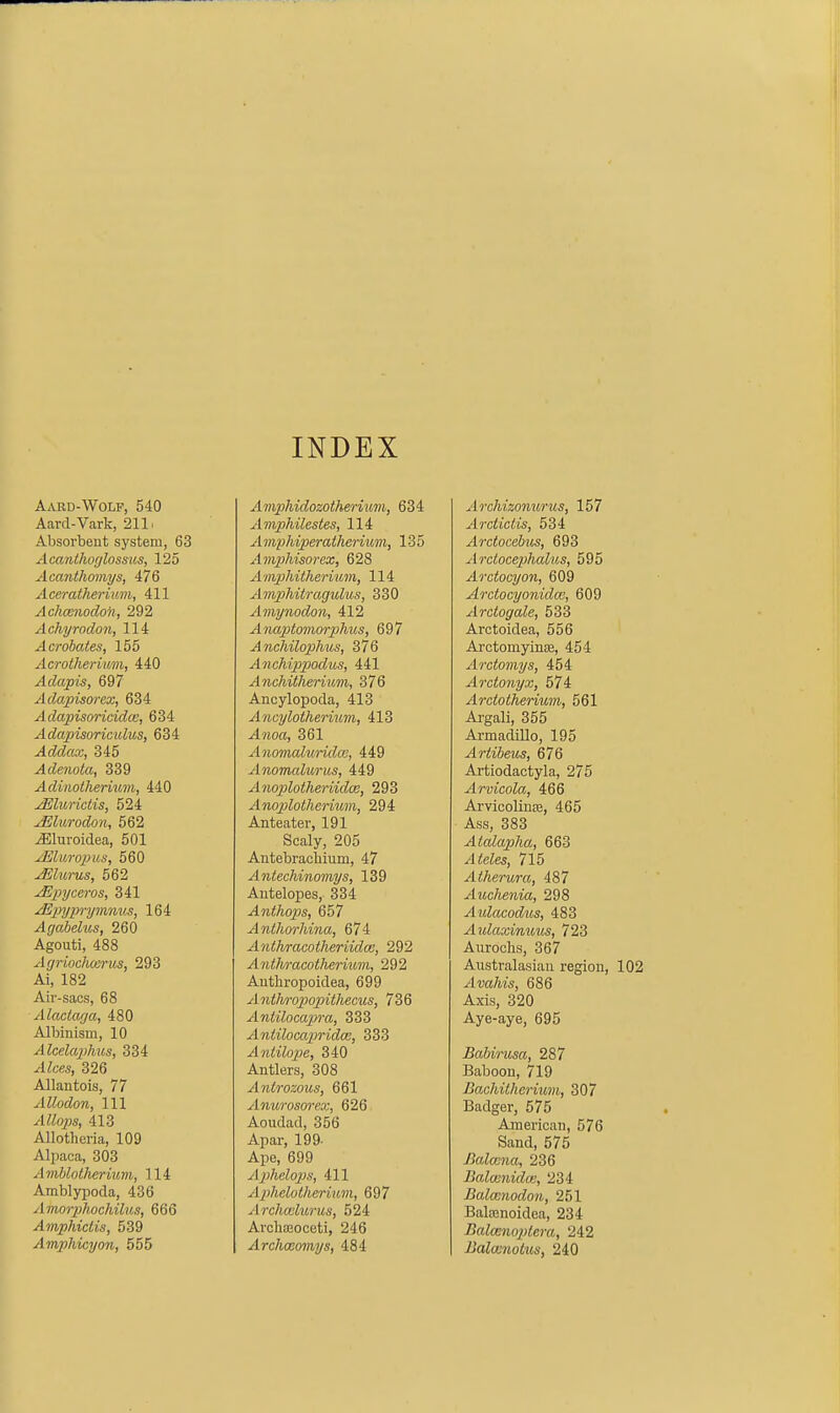 INDEX Aard-Wolf, 540 Aard-Vark, 211. Absorbent system, 63 Acanlhoglossus, 125 Acanthomas, 476 Aceratherium, 411 Achcenodok, 292 Achyrodon, 114 Acrobates, 155 Acrolheriwm, 440 Adapts, 697 Adapisorex, 634 ^ dapisoricidce, 634 Adapisoricidus, 634 Addao:, 345 ^c?e«ota, 339 Adinoiherium, 440 ^lurictis, 524 Mlurodon, 562 ^luroidea, 501 ^liiropus, 560 ^lurus, 562 Mp)yceros, 341 jEpiyp^-ymnus, 164 Agabelus, 260 Agouti, 488 Ayriocheerus, 293 Ai, 182 Air-sacs, 68 Alactaya, 480 Albinism, 10 AlcelapMis, 334 ^te, 326 Allantois, 77 AUodon, 111 413 Allotheria, 109 Alpaca, 303 Amhlotlierium, 114 Amblypoda, 436 Amorphochilus, 666 Amphiciis, 539 Amphicyon, 555 Amphidozotherhim, 634 Amphilestes, 114 Amphiperatlierium, 135 Amphisorcx, 628 Ainphitherium, 114 Amphitragulus, 330 Ainynodon, 412 Anaptomorphiis, 697 Anchilophus, 376 AncMp>podits, 441 Anchitherium, 376 Ancylopoda, 413 Ancylotherium, 413 -4Moa, 361 AnomaluridcG, 449 Anomalurus, 449 Anoplotheriidm, 293 Anoploiherium, 294 Anteater, 191 Scaly, 205 Antebracliium, 47 Antechinomys, 139 Antelopes, 334 Anthops, 657 Anthorhina, 674 Anlhracotheriidm, 292 Anthracotheriiim, 292 Authropoidea, 699 Anthro]popithecus, 736 Antilocapra, 333 Antiloccqjridce, 333 Antilope, 340 Antlers, 308 Anlrozous, 661 Aiiurosoreo:, 626 Aoudad, 356 Apar, 199- Ape, 699 Aphelop)s, 411 A2>helotherumi, 697 Archcvlurus, 524 Arclia30ceti, 246 Archceomys, 484 Archizonurus, 157 ArciicUs, 534 Arctocebus, 693 Arctocephalus, 595 Arctocyon, 609 Arciocyonidcc, 609 Arctogale, 533 Arctoidea, 556 ArctomyinEe, 454 Arctomys, 454 Arctonyx, 574 Arctotherium, 561 Argali, 355 ArmadiUo, 195 Ariibeus, 676 Artiodactyla, 275 Arvicola, 466 Arvicolinse, 465 Ass, 383 Atalapha, 663 Ateles, 715 Atherura, 487 Auchenia, 298 Aulacodus, 483 Aulaxinuus, 723 Aurochs, 367 Australasian region, Avahis, 686 Axis, 320 Aye-aye, 695 Babirusa, 287 Baboon, 719 Bachilhcrium, 307 Badger, 575 American, 576 Sand, 575 Balmna, 236 Balwnidce, 234 Balmnodon, 251 Batenoidea, 234 Balceno2)lera, 242 Balcunotus, 240