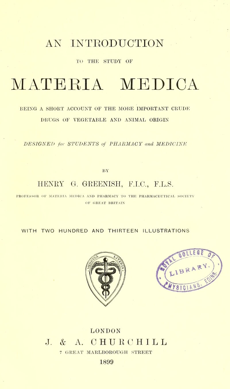 TO THE STUDY OF MATEEIA MEDICA BEING A SHOKT ACCOUNT OF THE MORE IMPOBTANT CRUDE DRUGS OF VEGETABLE AND ANIMAL ORIGIN DESIGNED for STUDENTS of PHARMACY and MEDICINE BY HENRY G. GREENISH, F.I.C., F.L.S. PROFESSOR OF MATKIUA HKIiH^A AND PHARMACY To THE PHARMACEUTICAL SOCIF.TV OF GREAT BRITAIN WITH TWO HUNDRED AND THIRTEEN ILLUSTRATIONS LONDON J. & A. CHURCHILL 7 GREAT MARLBOROUGH STEEET 1899