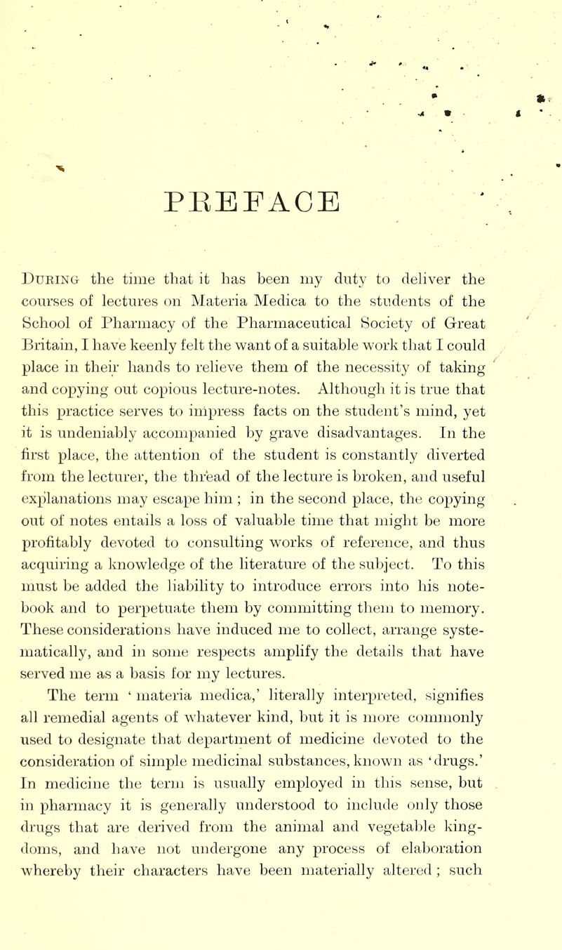 PEEFAOE During the time that it has been my duty to dehver the courses of lectures on Materia Medica to the students of the School of Pharmacy of the Pharmaceutical Society of Great Britain, I have keenly felt the want of a suitable work that I could place in their hands to relieve them of the necessity of taking and copying out copious lecture-notes. Although it is true that this practice serves to impress facts on the student's mind, yet it is undeniably accompanied by grave disadvantages. In the first place, the attention of the student is constantly diverted from the lecturer, the thread of the lecture is broken, and useful explanations may escape him ; in the second place, the copying out of notes entails a loss of valuable time that might be more profitably devoted to consulting works of reference, and thus acquiring a knowledge of the literature of the subject. To this must be added the liability to introduce errors into liis note- book and to perpetuate them by committing them to memory. These considerations have induced me to collect, arrange syste- matically, and in some respects amplify the details that have served me as a basis for my lectures. The term ' materia medica,' literally interpreted, signifies all remedial agents of whatever kind, l)ut it is more commonly used to designate that department of medicine devoted to the consideration of simple medicinal substances, known as 'drugs.' In medicine the term is usually employed in this sense, but , in pharmacy it is generally understood to include only those drugs that are derived from the animal and vegetable king- doms, and have not undergone any process of elaboration whereby their characters have been materially altered ; such