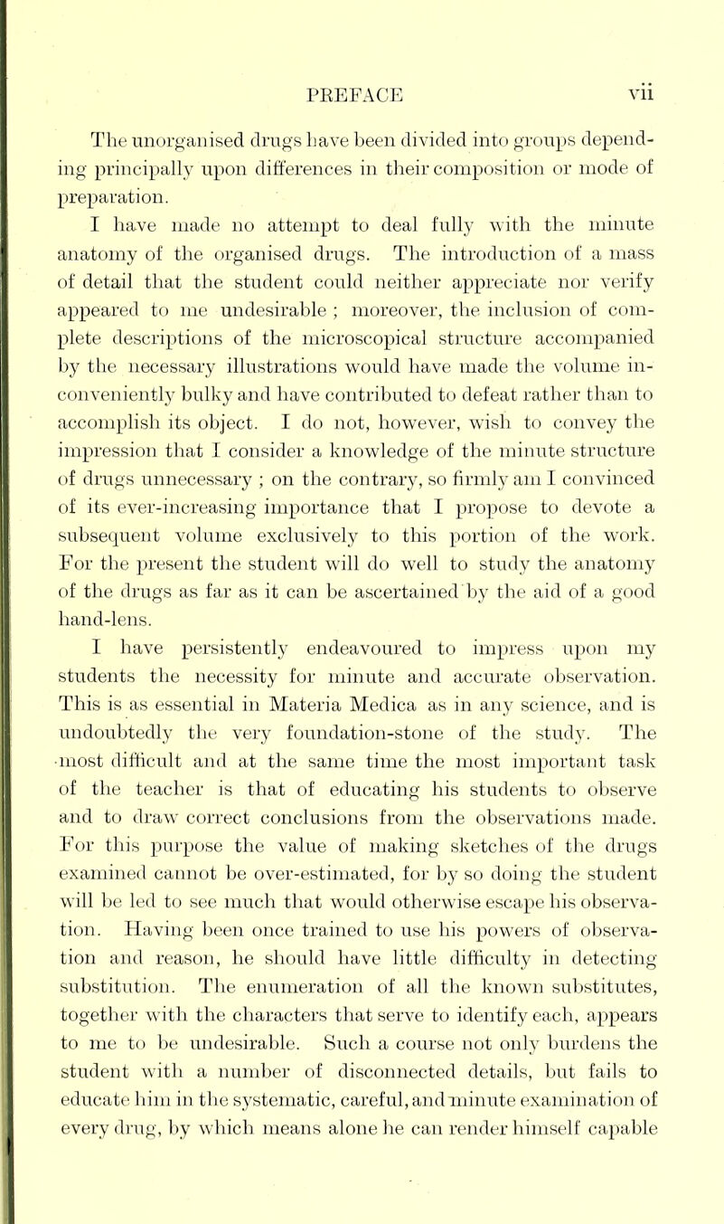 The unorganised drugs Lave been divided into groups depend- ing principally upon differences in their composition or mode of preparation. I have made no attempt to deal fully with the minute anatomy of the organised drugs. The introduction of a mass of detail that the student could neither appreciate nor verify appeared to me undesirable ; moreover, the inclusion of com- plete descriptions of the microscopical structure accompanied by the necessary illustrations would have made the volume in- conveniently bulky and have contributed to defeat rather than to accomplish its object. I do not, however, wish to convey the impression that I consider a knowledge of the minute structure of drugs unnecessary ; on the contrary, so firmly am I convinced of its ever-increasing importance that I propose to devote a subsequent volume exclusively to this portion of the work. For the present the student will do well to study the anatomy of the drugs as far as it can be ascertained by the aid of a good hand-lens. I have persistently endeavoured to impress upon my students the necessity for minute and accurate observation. This is as essential in Materia Medica as in any science, and is undoubtedly the very foundation-stone of the study. The ■most difficult and at the same time the most important task of the teacher is that of educating his students to observe and to draw correct conclusions from the observations made. For this purpose the value of making sketches of the drugs examined cannot be over-estimated, for by so doing the student will be led to see much that would otherwise escape his observa- tion. Having been once trained to use his powers of observa- tion and reason, he should have little difficulty in detecting substitution. The enumeration of all the known substitutes, together with the characters that serve to identify each, appears to me to be undesirable. Such a course not only burdens the student with a number of disconnected details, but fails to educate' him in the systematic, careful, and minute examinatio)i of every drug, by which means alone he can render himself capable