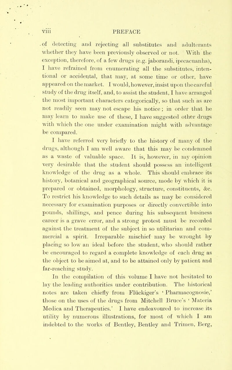 of detecting and rejecting all substitutes and adulterants whether they have been previously observed or not. With the exception, therefore, of a few drugs (e.g. jaborandi, ipecacuanha), I have refrained from enumerating all the substitutes, inten- tional or accidental, that may, at some time or other, have appeared on the market. I would, however, insist upon the careful study of the drug itself, and, to assist the student, I have arranged the most important characters categorically, so that such as are not readily seen may not escape his notice; in order that he may learn to make use of these, I have suggested other drugs with which the one under examination might with advantage be compared. I have referred very briefly to the history of many of the drugs, although I am well aware that this may be condemned as a waste of valuable space. It is, however, in my opinion very desirable that the student should possess an intelligent knowledge of the drug as a whole. This should embrace its history, botanical and geographical source, mode by which it is prepared or obtained, morphology, structure, constituents, &c. To restrict his knowledge to such details as may be considered necessary for examination purposes or directly convertible into pounds, shillings, and pence during his subsequent business career is a grave error, and a strong protest must be recorded against the treatment of the subject in so utilitarian and com- mercial a spirit. Irreparable mischief may be wrought by placing so low an ideal before the student, who should rather be encouraged to regard a complete knowledge of each drug as the object to be aimed at, and to be attained only by patient and far-reaching study. In the compilation of this volume I have not hesitated to lay the leading authorities under contribution. The historical notes are taken chiefly from Fliickiger's ' Pharmacognosie,' those on the uses of the drugs from Mitchell Bruce's ' Materia Medica and Therapeutics.' I have endeavoured to increase its utility by numerous illustrations, for most of which I am indebted to the works of Bentley, Bentley and Trimen, Berg,