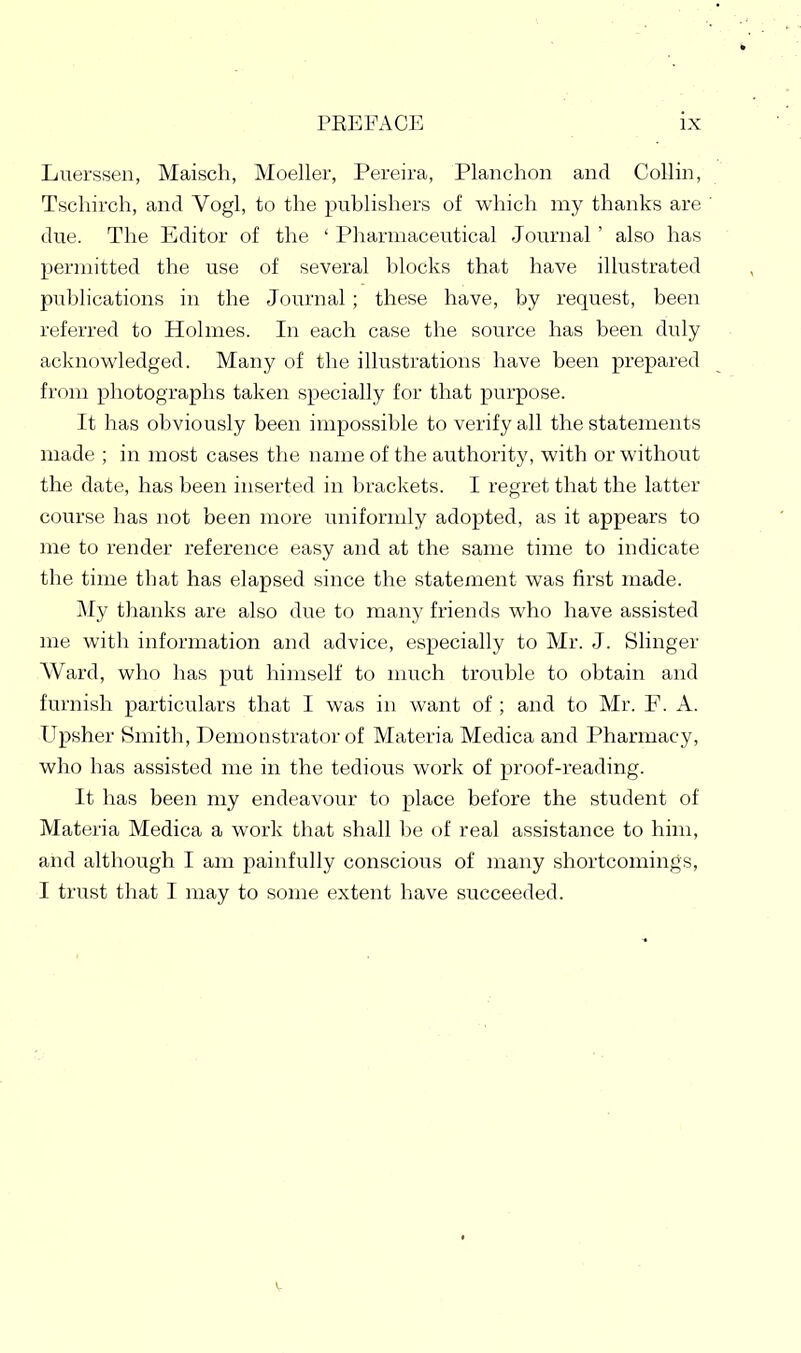Luerssen, Maisch, Moeller, Pereira, Planchon and Collin, Tschirch, and Vogl, to the publishers of which my thanks are due. The Editor of the ' Pharmaceutical Journal ' also has permitted the use of several blocks that have illustrated publications in the Journal ; these have, by request, been referred to Holmes. In each case the source has been duly ackncwledged. Many of the illustrations have been prepared from photographs taken specially for that purpose. It has obviously been impossible to verify all the statements made ; in most cases the name of the authority, with or without the date, has been inserted in brackets. I regret that the latter course has not been more uniformly adopted, as it appears to me to render reference easy and at the same time to indicate the time that has elapsed since the statement was first made. j\Iy thanks are also due to many friends who have assisted me with information and advice, especially to Mr. J. Slinger Ward, who has put himself to much trouble to obtain and furnish particulars that I was in want of ; and to Mr. F. A. Upsher Smith, Demonstrator of Materia Medica and Pharmacy, who has assisted me in the tedious work of proof-reading. It has been my endeavour to place before the student of Materia Medica a work that shall be of real assistance to him, and although I am painfully conscious of many shortcomings, I trust that I may to some extent have succeeded.