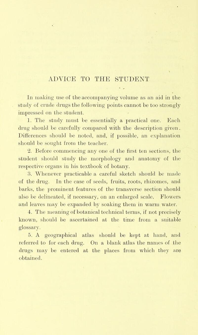 ADVICE TO THE STUDENT In making use of the accompanying volume as an aid in the study of crude drugs the following points cannot be too strongly impressed on the student. 1. The study must be essentially a practical one. Each drug should be carefully compared with the description given. Differences should be noted, and, if possible, an explanation should be sought from the teacher. 2. Before commencing any one of the first ten sections, the student should study the morphology and anatomy of the respective organs in his textbook of botany. 3. Whenever practicable a careful sketch should be made of the drug. In the case of seeds, fruits, roots, rhizomes, and barks, the prominent features of the transverse section should also be delineated, if necessary, on an enlarged scale. Flowers and leaves may be expanded by soaking them in warm water. 4. The Uieaning of botanical technical terms, if not precisely known, should be ascertained at the time from a suitable glossary. 5. A geographical atlas should be kept at hand, and referred to for each drug. On a blank atlas the names of the drugs may be entered at the places from which they are obtained.