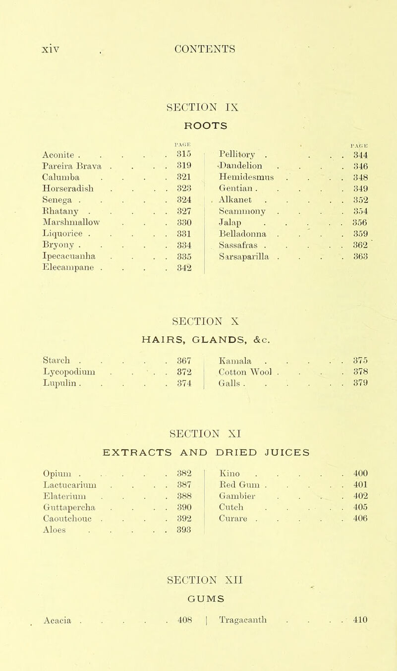 SECTION IX ROOTS PAteE Aconite . . 315 Pelhtory . . . 344 Pareira Brava . . . 819 vDandeHon . 346 Caluniba . 321 Hemidesmus . . 348 Horseradish . . 323 Gentian . . 349 Senega . . 324 , Alkanet . . 352 Ehatany . . . 327 Scaniniony . 354 Marshmallow . 330 Jalap . . 356 Liquorice . . . 331 Belladonna . 359 Bryony . . 334 Sassafras . . . 362 Ipecacuanha . . 335 Sarsaparilla . . 363 Elecampane . . 34^2 SECTION X HAIRS, GLANDS, &c. Starch 367 Kainala 375 Lycopodium . ... 372 j Cotton Wool .... 378 Lvipulin 374 | Galls 379 SECTION XI EXTRACTS AND DRIED JUICES Opium . . 382 Kino . 400 Lactucarium . . 387 Red Gum . . . 401 Elaterium . 388 Gambler . 402 Guttapercha . . 390 Cutch . . . 405 Caoutchouc . . 392 Curare . . 406 Aloes . . 393 Acacia SECTION XII GUMS . 408 I Tragacanth 410
