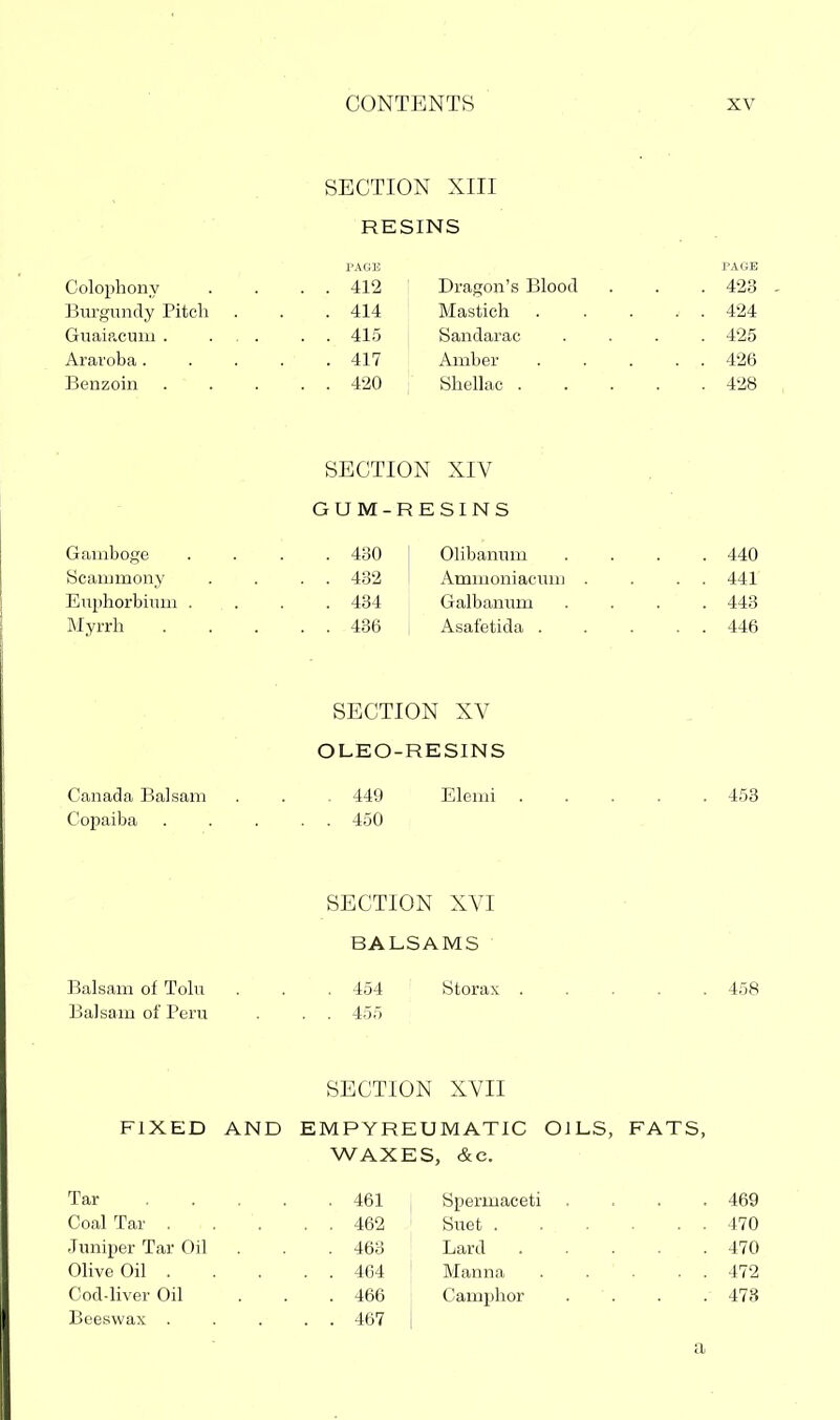 SECTION XIII RESINS rAGE PAGE Colophony . . . . 412 Dragon's Blood . . . 423 Biirgundy Pitcli . . .414 Mastich . . . . . 424 GuaiR.cum . ... . . 415 Sandarac .... 425 Araroba 417 Amber 426 Benzoin 420 Shellac 428 SECTION XIV GUM-RESINS Gamboge .... 430 1 Olibamun .... 440 Scammony . . . . 432 I Ammoniacuni . . . . 441 Euphorbium .... 434 Galbannm .... 443 Myrrh 436 , Asafetida 446 SECTION XV OLEO-RESINS Canada Balsam . . . 449 Elemi 453 Copaiba . . . . . 450 SECTION XVI BALSAMS Balsam of Toln . . . 454 ' Storax 458 Balsam of Peru . . . 455 SECTION XVII FIXED AND EMPYREUMATIC OILS, FATS, WAXES, &c. Tar 461 I Spermaceti . . . .469 Coal Tar . . . . . 462 ' Suet 470 Juniper Tar Oil . . . 463 Lard 470 Olive Oil 464 ' Manna 472 Cod-liver Oil ... 466 Camphor .... 478 Beeswax 467 | a