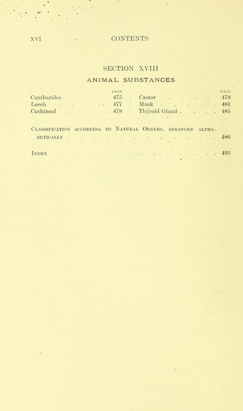 SECTION XVIII ANIMAL SUBSTANCES PAGE I'A(iE Cantharides . . . . 475 I Castor .... 479 Leech . . . . •. 477 j Musk 481 Cochineal .... 478 | Thyroid Gland . ... 485 Classification according to Natural Orders, arranged alpha- betically 486