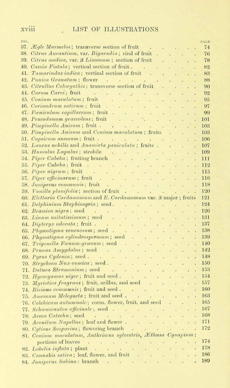 I'la. PAciE 37. uSSgle Marmelos; transverse section of fruit . . . . . 74 38. Citrus Aurantiimi, var. Bigaradia; rind of fruit .... 76 39. Citrus medica, var. /3 Limonum ; section of fruit . . . . 78 40. Cassia Fistula; vertical section of fruit . ..... 82 41. Tamarindus indica; vertical section of friiit . . ... 83 42. Punica Grdnatum ; flower ........ 88 43. Citrullm Colocyntlds; transverse section of fruit . . . . 90 44. Carum Carvi; fruit ......... 92 45. Conium maculatum; fruit ........ 95 46. Coriandrum sativum ; fruit ........ 97 47. Foeniculu7n capillaceum; fruit . . . . . . . . 99 48. Peucedanum graveolens; fruit . . . . . . 101 49. Pimpinella Anisum ; fruit '. .' . 103 50. Pimpinella Anisum and Conium maculatum ; fruits . . . 103 51. Ca2osicum annuum; fruit . ........ 106 52. Laurus nohilis and Anamirta paniculata,; fruits .... 107 53. Humulus Lupulus ; strobile ........ 109 54. Piper Cubeba; fruiting branch . . . . . . . Ill 55. Piper Cubeba ; fruit 112 56. Piper nigrum ; fruit 115 57. Piper officinarum; fruit ......... 116 58. Juniperus communis; fruit . . . . . . . . 118 59. Vanilla p)lanifolia', section of fruit . . . . . . . 120 60. Elettaria Cardamomum.&ndi E. Cardamomum\ax. /3 major ; fr-uits 121 61. Delphinium Staphisagria ; seed........ 124 62. Brassica nigra; seed ......... 126 63. Linum usitatissimum; seed . . . . . . . . 131 64. Dipiteryx odorata; fruit ......... 137 65. Pliysostigma venenosum; seed ........ 138 66. Physostigma cylindrospermum; seed 139 67. Trigonella Foenum-grcscum; seed ....... 140 68. Prunus Amygdalus ; seed 142 69. Pyrus Cydonia; seed 148 70. Strychnos Nux-vomica ; seed ........ 150 71. Datura Stramonium; seed 153 72. Hyoscyamus ri/iger; fruit and seed ....... 154 73. Myristica fragrans ; fruit, ariUus, and seed ... . . 157 74. Bicimus communis ; fruit and seed 160 75. Amomum Melegueta ; fruit and seed 163 76. Colcliicum autumnale; corm, flower, fruit, and seed . . . 165 77. ScJioenocaulon officinale ; seed ........ 167 78. Ai-eca Cateclm; seed 168 79. Aconitum Napellus ; leaf and flower . . . . . . . 171 80. Cytisus Scoparius; flowering branch . . . . . .172 81. Conium maculatum, Anthriscits sylvestris^_ Mthusa Cynapinm; portions of leaves 174 82. Lobelia inflata; plant 178 88. Cannabis sativa; leaf, flower, and fruit 186 84. Juniperus Sabina: branch 189