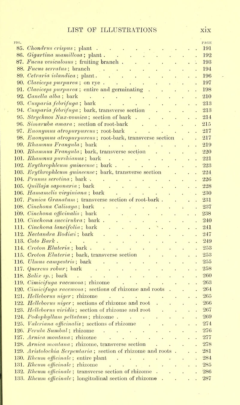 Fill. PARE 85. ClwndrKs n-isjms ; plant ......... 191 86. Gigartina mamillosa ; plant ........ 192 87. Fucus vesiculosus ; fruiting branch . . . . . . . 193 88. Fucus serratus; branch ........ 194 89. Cetraria islanclica ; plant......... 196 90. Claviceps purpurea ; on rye ........ 197 91. Claviceps piirpuyea ; entire and germinating . . . . . 198 92. Canella alba ; bark ......... 210 93. Cusparia fehrifuga ; bark ........ 213 94. Cusparia fehrifuga; bark, transverse section .... 213 95. Strychnos Nux-vomica; section of bark . . . . . . 214 96. Simaruba amara ; section of root-bark 215 97. Euonynms atropurpm'eus; root-bark . . . . . . 217 98. Euonynms atropitrpureus ; root-bark, transverse section . . 217 99. Bhamnus Frangula; bark ........ 219 100. BJiamims Fra,ngula; bark, transverse section .... 220 101. Rliainnus pursliiajius ; bark ........ 221 102. Erythrophleum guineense ; bark ..... . . 223 103. Erytli7'ophleum guineense; bark, transverse section . . . 224 104. Prunus serotina; bark ......... 226 105. Quillaja saponaria ; bark ........ 228 106. Hamamelis virginiana ; bark ....... 230 107. Punica Granatum ; transverse section of root-bark . . . . 231 108. CincJoona Calisaya; bark ........ 237 109. Cinchona officinalis ; bark ........ 238 110. Cinchona succiritbra; bark ........ 240 111. Cinchona lancifolia; bark . . . . ^ . . . . 241 112. Necta7idra Rodicei; bark ........ 247 113. Goto Barli. 249 114. Croton Eluteria ; bark ......... 253 115. Croton Eluteria ; bark, transverse section . . . . . 253 116. Vlrimis cami^estris; bark ........ 255 117. Quercus robur; bark ......... 258 118. Sali.i: sp. ; bark 260 119. Cimicifuga racemosa; rhizome ....... 263 120. Cimicifuga racemosa; sections of rhizome and roots . . . 264 121. Helleborus niger ; rhizome ........ 265 122. Helleborus niger ; sections of rhizome and root .... 266 123. Helleborus viridis ; section of rliizome and root . . . . 267 124. Podophyllum peltatum; rhizome ....... 269 125. Valeriana officinalis; sections of rliizome . . . . . 274 126. Ferula Sumbul; rhizome ........ 276 127. Arnica montana; rhizome ........ 277 128. Arnica 7nontana; rhizome, transverse section .... 278 129. Aristolochia Serpentaria ; section of rhizome and roots . . . 281 130. Bheum officinale ; entire jjlant ....... 284 131. Bheu.m officwiale ; rhizome ........ 285 132. Bheum officinale ; transverse section of rhizome .... 286 133. Bheum officinale ; longitudinal section of rhizome . . . . 287