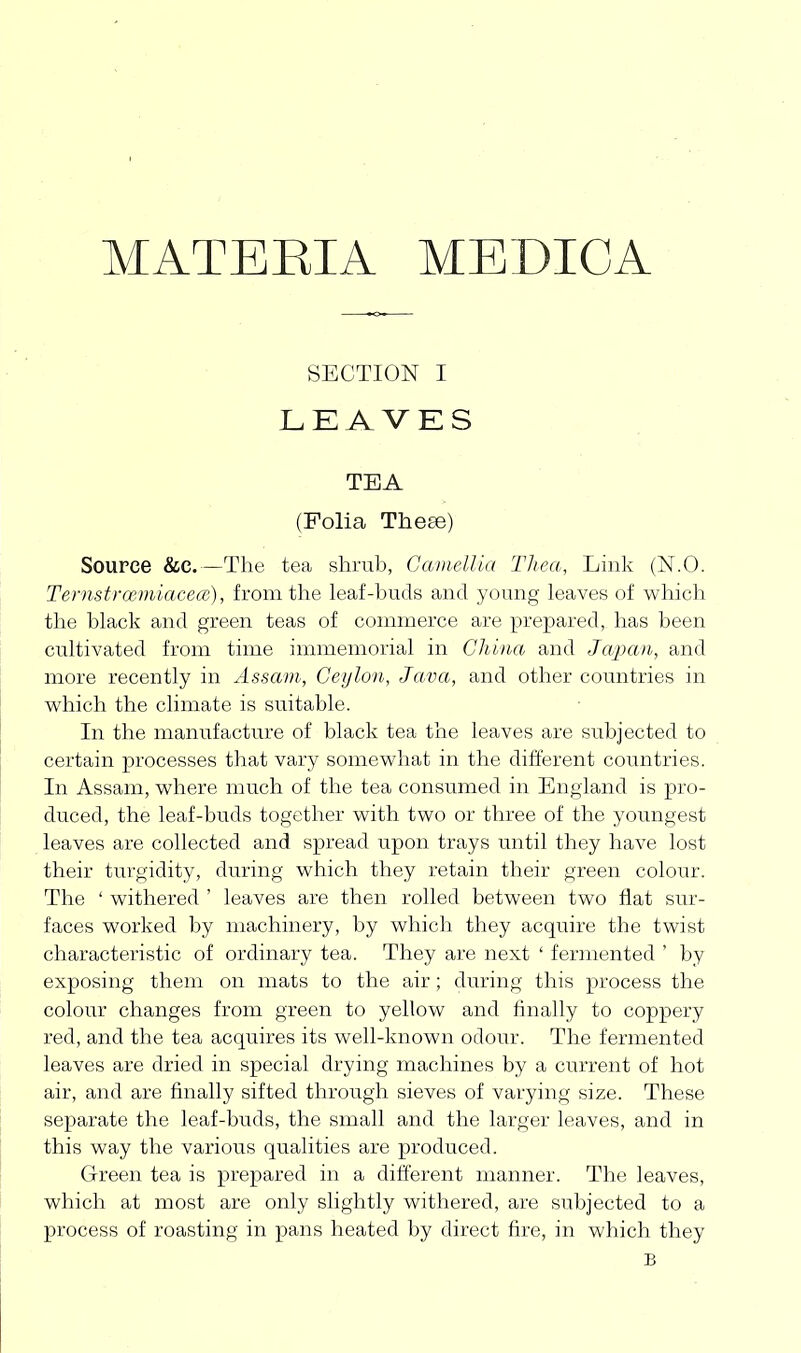 MATEEIA MEDICA SECTION I LEAVKS TEA (Folia These) Source &C.—The tea shrub, Camellia Tliea, Link (N.O. Ternstrce.miacece), from the leaf-buds and young leaves of which the black and green teas of commerce are prepared, has been cultivated from time immemorial in China and Japan, and more recently in Assam, Ceylon, Java, and other countries in which the climate is suitable. In the manufacture of black tea the leaves are subjected to certain processes that vary somewhat in the different countries. In Assam, where much of the tea consumed in England is pro- duced, the leaf-buds together with two or three of the youngest leaves are collected and spread upon trays until they have lost their turgidity, during which they retain their green colour. The ' withered ' leaves are then rolled between two flat sur- faces worked by machinery, by which they acquire the twist characteristic of ordinary tea. They are next ' fermented ' by exposing them on mats to the air; during this process the colour changes from green to yellow and finally to coppery red, and the tea acquires its well-known odour. The fermented leaves are dried in special drying machines by a current of hot air, and are finally sifted through sieves of varying size. These separate the leaf-buds, the small and the larger leaves, and in this way the various qualities are produced. Green tea is prepared in a different manner. The leaves, which at most are only slightly withered, are subjected to a process of roasting in pans heated by direct fire, in which they B
