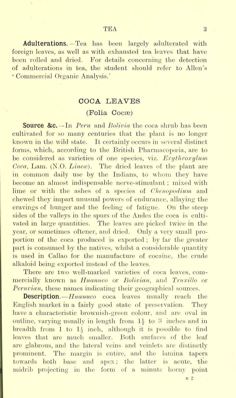 Adulterations. —Tea has been largely adulterated with foreign leaves, as well as with exhausted tea leaves that have been rolled and dried. For details concerning the detection of adulterations in tea, the student should refer to Allen's ' Commercial Organic Analysis.' COCA LEAVES (Folia Cocse) Source &c. —In Peru and Bolivia the coca shrub has been cultivated for so many centuries that the plant is no longer known in the wild state. It certainly occurs in several distinct forms, which, according to the British Pharmacopoeia, are to be considered as varieties of one species, viz. Erijthroxijlum Coca, Lam. (N.O. Linece). The dried leaves of the plant are in common daily use by the Indians, to whom they have become an almost indispensable nerve-stimulant ; mixed with lime or with the ashes of a species of Clienopodium and chewed they impart unusual powers of endurance, allaying the cravings of hunger and the feeling of fatigue. On the steep sides of the valleys in the spurs of the Andes the coca is culti- vated in large quantities. The leaves are picked twice in the year, or sometimes oftener, and dried. Only a verj^ small pro- portion of the coca produced is exported ; by far the greater part is consumed by the natives, whilst a considerable quantity is used in Callao for the manufacture of cocaine, the crude alkaloid being exported instead of the leaves. There are two well-marked varieties of coca leaves, com- mercially known as Huanuco or Bolivian, and Tnixillo or Peruvian, these names indicating their geographical sources. Description.—Huanuco coca leaves usually reach the English market in a fairly good state of preservation. They have a characteristic brownish-green colour, and are oval in outline, varying usually in length from to 3 inches and in breadth from 1 to li inch, although it is possible to find leaves that are much smaller. Both surfaces of the leaf are glabrous, and the lateral veins and veinlets are distinctly prominent. The margin is entire, and the lamina tapers towards both base and apex; the latter is acute, the midrib projecting in the form of a minute horny point B 2