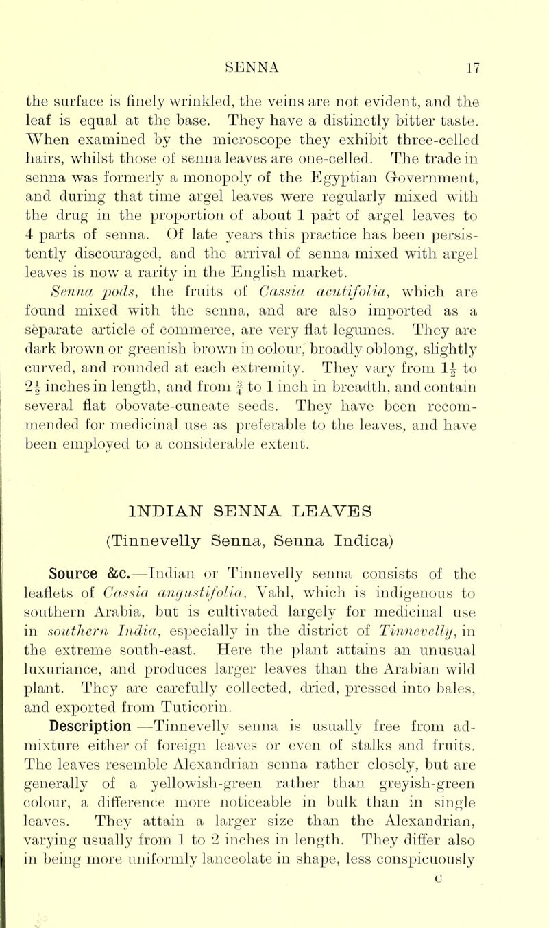 the surface is finely wrinkled, the veins are not evident, and the leaf is equal at the base. They have a distinctly bitter taste. AVhen examined by the microscope they exhibit three-celled liairs, vi^hilst those of senna leaves are one-celled. The trade in senna was formerly a monopoly of the Egyptian Government, and during that time argel leaves were regularly mixed with the drug in the proportion of about 1 part of argel leaves to 4 parts of senna. Of late years this practice has been persis- tently discouraged, and the arrival of senna mixed with argel leaves is now a rarity in the English market. Senna -pods, the fruits of Cassia acutifolia, which are found mixed with the senna, and are also imported as a separate article of commerce, are very flat legumes. They are dark brown or greenish iH'own in colour, broadly oblong, slightly curved, and I'ounded at each extremity. They vary from to 2^ inches in length, and from | to 1 inch in breadth, and contain several flat obovate-cuneate seeds. They have been recom- mended for medicinal use as preferable to the leaves, and have been employed to a considerable extent. imiAN SENNA LEAVES (Tiniievelly Senna, Senna Indica) Source &c.—Indian or Tinnevelly senna consists of the leaflets of Cassia angustifolia, Vahl, which is indigenous to southern Arabia, but is cultivated largely for medicinal use in sonthern India, especially in the district of Tinncvelli/, in the extreme south-east. Here the plant attains an unusual luxuriance, and produces larger leaves than the Arabian wild plant. They are carefully collected, dried, pressed into bales, and exported fi'om Tuticorin. Description —Tinnevelly senna is usually free from ad- mixture either of foreign leaves or even of stalks and fruits. The leaves resemble Alexandrian senna rather closely, but are generally of a yellowish-green rather than greyish-green colour, a difference more noticeable in bulk than in single leaves. They attain a larger size than the Alexandrian, varying usually from 1 to '2 inches in length. They differ also in being more uniformly lanceolate in shape, less conspicuously