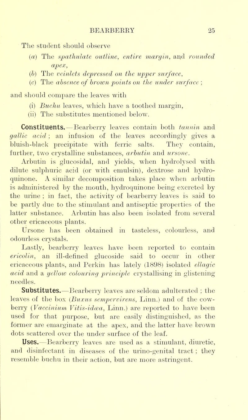 The student should observe (rt) The HpatliuJate outline, entire margin, and rotouled apex, (b) The veinlets de-pressed on the upper surface, (c) The absence of hroxvn points on tlie under surface; and should coiuiiare the leaves with (i) Bucliu leaves, which have a toothed margin, (ii) The substitutes mentioned below. Constituents.—Bearberry leaves contain both tannin and gallic acid; an infusion of the leaves accordingly gives a bluish-black precipitate with ferric salts. They contain, further, two crystalline substances, arbutin and ursone. Arbutin is glucosidal, and yields, when hydrolysed with dilute sulphuric acid (or with emulsin), dextrose and hydro- quinone. A similar decomposition takes place when arbutin is administered by the mouth, hydroquinone being excreted by the urine ; in fact, the activity of bearberry leaves is said to be partly due to the stimulant and antiseptic properties of the latter substance. Arbutin has also been isolated from several other ericaceous plants. Ursone has been obtained in tasteless, colourless, and odourless crystals. Lastly, bearberry leaves liave been reported to contain ericolin, an ill-defined glucoside said to occur in other ericaceous plants, and Perkin has lately (1898) isolated ellagic acid and a yellow colouring p>rinciple crystallising in glistening needles. Substitutes.—Bearberry leaves are seldom adulterated ; the leaves of the box (Buxus sempernirens, Linn.) and of the cow- berry (Vaccinium Vitis-idcca, Linn.) are reported to have been used for that purpose, but are easily distinguished, as the former are emarginate at the apex, and the latter have brown dots scattered over the under surface of the leaf. Uses.—Bearberry leaves are used as a stimulant, diuretic, and disinfectant in diseases of the urino-genital tract ; they resemble buchu in their action, but are more astringent.