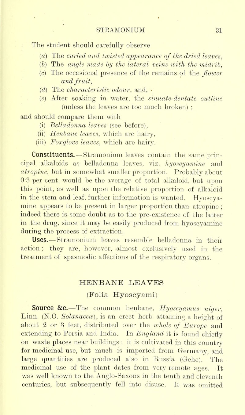 The student should cavefuhy observe {a) The curled and twisted appearance uf the dried leaves, (b) The angle made hij the lateral veins with the midrib, (c) The occasional presence of the remains of the flower and fruit, (d) The characteristic odour, and, • (e) After soaking in water, the sinuate-dentate outli)i.e (unless the leaves are too much broken) ; and should compare them with (i) Belladonna leaves (see before), (ii) Henhane leaves, which are hair5^ (iii) Foxglove leaves, which are hairy. Constituents. — Stramonium leaves contain the same prin- cipal alkaloids as belladonna leaves, viz. hyoscyaniine and atropine, but in somewhat smaller proportion. Probably about 0-3 per cent, would be the average of total alkaloid, but upon this point, as well as upon the relative proportion of alkaloid in the stem and leaf, further information is wanted. Hyoscya- mine appears to be present in larger proportion than atropine ; indeed there is some doubt as to the pre-existence of the latter in the drug, since it may be easily produced from hyoscyamine during the process of extraction. Uses.—Stramonium leaves resemble belladonna in their action; they are, however, almost exclusively used in the treatment of spasmodic affections of the respiratory organs. HENBANE LEAVES (Folia Hyoscyami) Source &C.—The common henbane, Hyoscyanius niger. Linn. (N.O. Solanacea;.), is an erect herb attaining a height of about 2 or 3 feet, distributed over the whole of Europe and extending to Persia and India. In England it is found chiefly on waste places near buildings ; it is cultivated in this country for medicinal use, but much is imported from Germany, and large quantities are produced also in liussia (Gehe). The medicinal use of the plant dates from very remote ages. It was well known to the Anglo-Saxons in the tenth and eleventh centuries, but subsequently fell into disuse. It was omitted