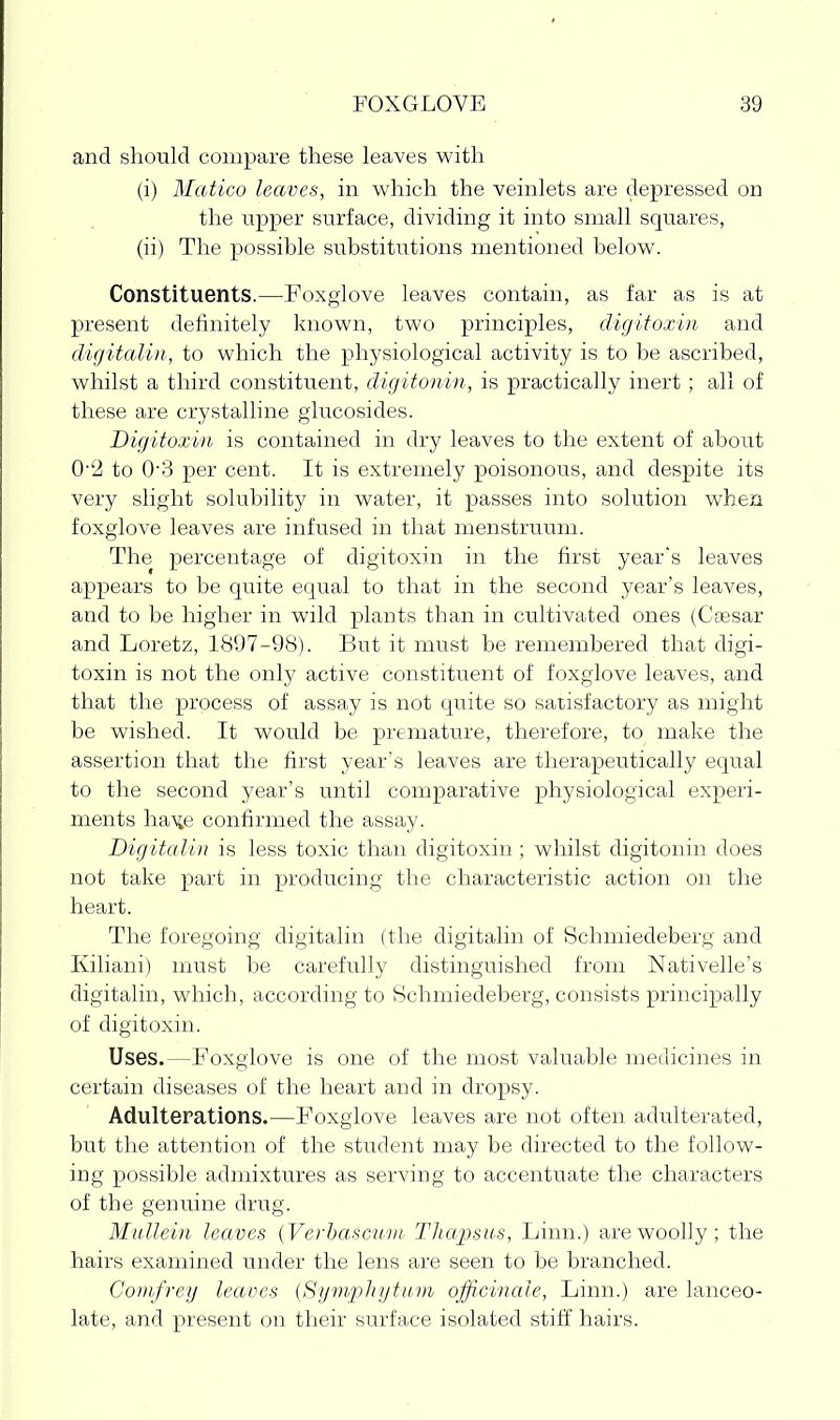 and should compare these leaves with (i) Matico leaves, in which the veinlets are depressed on the tipper surface, dividing it into small squares, (ii) The possible substitutions mentioned below. Constituents.—Foxglove leaves contain, as far as is at present delinitely known, two principles, digitoxin and digitalin, to which the physiological activity is to be ascribed, whilst a third constituent, digitonin, is practically inert; all of these are crystalline glucosides. Digitoxin is contained in dry leaves to the extent of about 0''2 to 0'3 per cent. It is extremely poisonous, and despite its very slight solubility in water, it passes into solution whea foxglove leaves are infused in that menstruum. The percentage of digitoxin in the first year's leaves appears to be quite equal to that in the second year's leaves, and to be higher in wild plants than in cultivated ones (Csesar and Loretz, 1897-98). But it must be remembered that digi- toxin is not the only active constituent of foxglove leaves, and that the process of assay is not quite so satisfactory as might be wished. It would be premature, therefore, to make the assertion that the first year's leaves are therapeutically equal to the second year's until comparative physiological experi- ments haxe confirmed the assay. Digitalin is less toxic than digitoxin ; whilst digitonin does not take part in producing the characteristic action on the heart. The foregoing digitalin (the digitalin of Schmiedeberg and Kiliani) must be carefully distinguished from Nativelle's digitalin, which, according to Schmiedeberg, consists principally of digitoxin. Uses.—Foxglove is one of the most valuable medicines in certain diseases of the heart and in dropsy. Adulterations.—Foxglove leaves are not often adulterated, but the attention of the student may be directed to the follow- ing possible admixtures as serving to accentuate the characters of the genuine drug. Mullein leaves {Verhascnni Tliapsus, Linn.) are woolly; the hairs examined under the lens are seen to be branched. Gomfrey leaves (Symijliytnm officinale, Linn.) are lanceo- late, and present on their surface isolated stiff hairs.