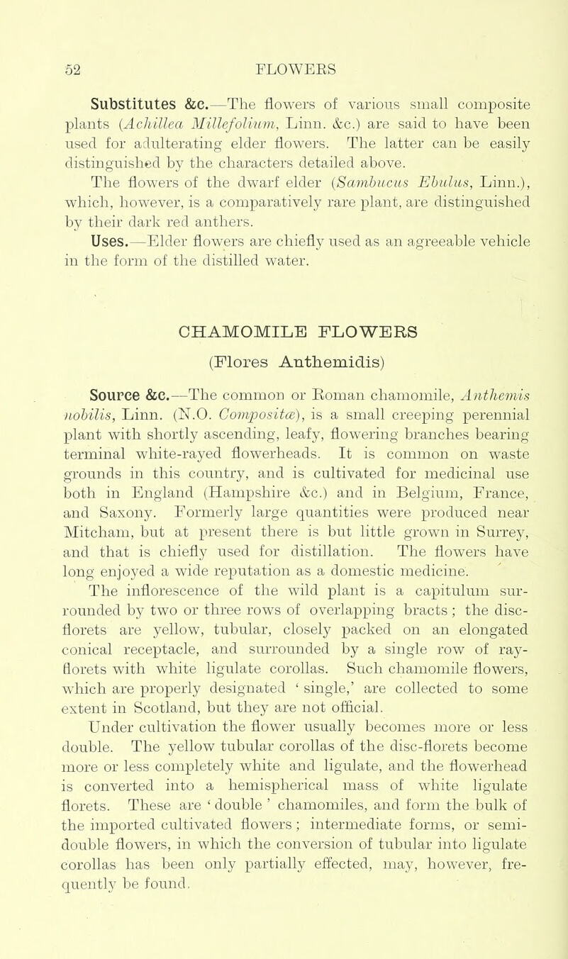 Substitutes &C.—The flowers of various small composite plants {Achillea Millefolium, Linn. &c.) are said to have been nsed for adulterating elder flowers. The latter can be easily distinguished by the characters detailed above. The flowers of the dwarf elder {Sambiicus Ehulas, Linn.), which, however, is a comparatively rare plant, are distinguished by their dark red anthers. Uses.—Elder flowers are chiefly used as an agreeable vehicle in the form of the distilled water. CHAMOMILE FLOWERS (Plores Anthemidis) Source &C.—The common or Roman chamomile, Anthemis nohilis, Linn. (N.O. Gompositce), is a small creeping perennial plant with shortly ascending, leafy, flowering branches bearing terminal white-rayed flowerheads. It is common on waste grounds in this country, and is cultivated for medicinal use both in England (Hampshire &c.) and in Belgium, France, and Saxony. Formerly large quantities were produced near Mitcham, but at present there is but little grown in Surrey, and that is chiefly used for distillation. The flowers have long enjoyed a wide reputation as a domestic medicine. The inflorescence of the wild plant is a capitulum sur- rounded by two or three rows of overlapping bracts ; the disc- florets are yellow, tubular, closely packed on an elongated conical receptacle, and surrounded by a single row of ray- florets with white ligulate corollas. Such chamomile flowers, which are properly designated ' single,' are collected to some extent in Scotland, but they are not official. Under cultivation the flower usually becomes more or less double. The yellow tubular corollas of the disc-florets become more or less completely white and ligulate, and the flowerhead is converted into a hemispherical mass of white ligulate florets. These are ' double ' chamomiles, and form the bulk of the imported cultivated flowers; intermediate forms, or semi- double flowers, in which the conversion of tubular into ligulate corollas has been only partially effected, may, however, fre- quently be found.