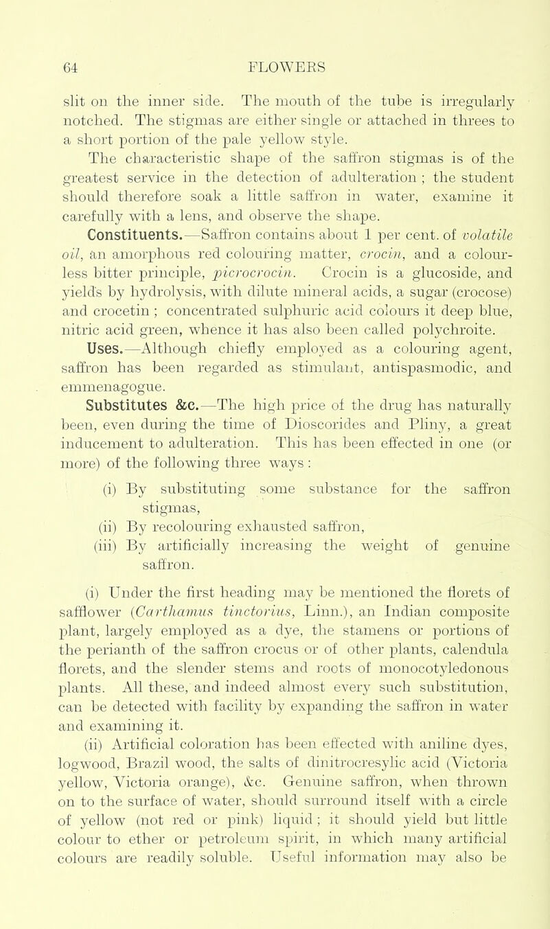 slit on the inner side. The mouth of the tube is irregularly notched. The stigmas are either single or attached in threes to a short portion of the pale yellow style. The characteristic shape of the saffron stigmas is of the greatest service in the detection of adulteration ; the student should therefore soak a little saffron in water, examine it carefully with a lens, and observe the shape. Constituents.—Saffron contains about 1 per cent, of volatile oil, an amorphous red colouring matter, crocin, and a colour- less bitter principle, picrocrocin. Crocin is a glucoside, and yield's by liydrolysis, with dilute mineral acids, a sugar (crocose) and crocetin ; concentrated sulphuric acid colours it deep blue, nitric acid green, whence it has also been called polychroite. Uses.—Although chiefly employed as a colouring agent, saffron has been regarded as stimulant, antispasmodic, and emmenagogue. Substitutes &c.—The high price of the drug has naturally been, even during the time of Dioscorides and Pliny, a great inducement to adulteration. This has been effected in one (or more) of the following three ways : (i) By substituting some substance for the saffron stigmas, (ii) By recolouring exhausted saffron, (iii) By artificially increasing the weight of genuine saffron. (i) Under the first heading may be mentioned the florets of safflower (Garthamiis tinctorius, Linn.), an Indian composite plant, largely eznployed as a dye, the stamens or portions of the perianth of the saffron crocus or of other plants, calendula florets, and the slender stems and roots of monocotyledonous plants. All these, and indeed almost every such substitution, can be detected with facility by expanding the saffron in water and examining it. (ii) Artificial coloration has been effected with aniline dyes, logwood, Brazil wood, the salts of dinitrocresylic acid (Victoria yellow, Victoria orange), &c. Genuine saffron, when thrown on to the surface of water, should surround itself with a circle of yellow (not red or pink) liquid ; it should yield but little colour to ether or petroleum spirit, in which many artificial colours are readily soluble. Useful information may also be